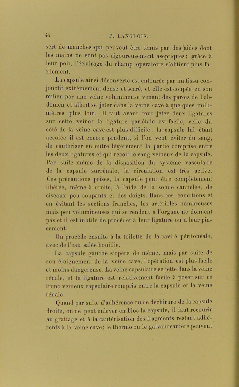 sert de manches qui peuveut être tenus par des 'aides dont les mains ne sont pas rigoureusement aseptiques; grâce à leur poli, l’éclairage du champ opératoire s’obtient plus fa- cilement. La capsule ainsi découverte est entourée par un tissu con- jonctif extrêmement dense et serré, et elle est coupée en son milieu par une veine volumineuse venant des parois de l’ab- domen et allant se jeter dans la veine cave à quelques milli- mètres plus loin. Il faut avant tout jeter deux ligatures sur cette veine; la ligature pariétale est facile, celle du côté de la veine cave est plus difficile : la capsule lui étant accolée il est encore prudent, si l’on veut éviter du sang, de cautériser en outre légèrement la partie comprise entre les deux ligatures et qui reçoit le sang veineux de la capsule. Par suite même de la disposition du système vasculaire de la capsule surrénale, la circulation est très active. Ces précautions prises, la capsule peut être complètement libérée, même à droite, à l’aide de la sonde cannelée, de ciseaux pou coupants et des doigts. Dans ces conditions et en évitant les sections franches, les artérioles nombreuses mais peu volumineuses qui se rendent à l’organe ne donnent pas et il est inutile de procéder à leur ligature ou à leur pin- cement. On procède ensuite à la toilette de la caviLé péritonéale, avec de l’eau salée bouillie. La capsule gauche s’opère de même, mais par suite de son éloignement de la veine cave, l’opération est plus facile et moins dangereuse. La veine capsulaire se jette dans la veine rénale, et la ligature est relativement facile à poser sur ce tronc veineux capsulaire compris entre la capsule et la veine rénale. Quand par suite d’adhérence ou de déchirure de la capsule droite, on ne peut enlever en bloc la capsule, il faut recourir au grattage et à Ja cautérisation des fragments restant adhé- rents à la veine cave; le thermo ou le galvanocautère peuvent