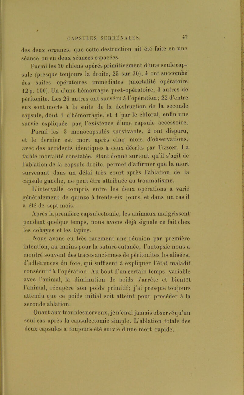 CAPSULES SUE HE N A LES. des doux organes, Que cette destruction ait été faite en une séance ou en deux séances espacées. Parmi les 30 chiens opérés primitivement d'une seule cap- sule (presque toujours la droite, 25 sur 30), 4 ont succombé des suites opératoires immédiates (mortalité opératoire 12 p. 100). Un d’une hémorragie post-opératoire, 3 autres de péritonite. Les 26 autres ont survécu à l’opération; 22 d’entre eux sont morts à la suite de la destruction de la seconde capsule, dont I d'hémorragie, et 1 par le chloral, enfin une survie expliquée par l’existence d une capsule accessoire. Parmi les 3 monocapsulés survivants, 2 ont disparu, et le dernier est mort après cinq mois d’observations, avec des accidents identiques à ceux décrits par Tizzoni. La faible mortalité constatée, étant donné surtout qu il s’agit de l’ablation de la capsule droite, permet d’affirmer que la mort survenant dans un délai très court après l’ablation de la capsule gauche, ne peut être attribuée au traumatisme. L’intervalle compris entre les deux opérations a varié généralement de quinze à trente-six jours, et dans un cas il a été de sept mois. Après la première capsulectomie, les animaux maigrissent pendant quelque temps, nous avons déjà signalé ce fait chez les cobayes et les lapins. Nous avons eu très rarement une réunion par première intention, au moins pour la suture cutanée, l’autopsie nous a montré souvent des traces anciennes de péritonites localisées, d’adhérences du foie, qui suffisent à expliquer l’état maladif consécutif à l’opération. Au bout d’un certain temps, variable avec l’animal, la diminution de poids s’arrête et bientôt l’animal, récupère son poids primitif; j’ai presque toujours attendu que ce poids initial soit atteint pour procéder à la seconde ablation. Quant aux troublesnerveux, jen’enai jamais observéqu’un seul cas après la capsulectomie simple. L’ablation totale des deux capsules a toujours été suivie d’une mort rapide.