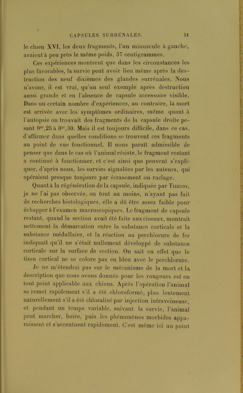 le chien XVI, les deux fragments, l’un minuscule à gauche, avaient à peu près le même poids, 37 centigrammes. Ces expériences montrent que dans les circonstances les plus favorables, la survie peut avoir lieu même après la des- truction des neuf dixièmes des glandes surrénales. Nous n’avons, il est vrai, qu’un seul exemple après destruction aussi grande et en l’absence de capsule accessoire visible. Dans un certain nombre d’expériences, au contraire, la mort est arrivée avec les symptômes ordinaires, même quant à l’autopsie on trouvait des fragments de la capsule droite pe- sant 0Br,25 à 0gr,30. Mais il est toujours difficile, dans ce cas, d’affirmer dans quelles conditions se trouvent ces fragments au point de vue fonctionnel. Il nous paraît admissible de penser que dans le cas où l’animal résiste, le fragment restant a continué à fonctionner, et c’est ainsi que peuvent s’expli- quer, d’après nous, les survies signalées par les auteurs, qui opéraient presque toujours par écrasement ou raclage. Quanta la régénération delà capsule, indiquée par Tizzoni, je ne l'ai pas observée, ou tout au moins, n’ayant pas fait de recherches histologiques, elle a dû être assez faible pour échapper à l’examen macroscopiques. Le fragment de capsule restant, quand la section avait été faite aux ciseaux, montrait nettement la démarcation entre la substance corticale et la substance médullaire, et la réaction au perchlorure de fer indiquait qu’il ne s’était nullement développé de substance corticale sur la surface de section. On sait en effet que le tissu cortical ne se colore pas en bleu avec le perchlorure. Je ne m’étendrai pas sur le mécanisme de la mort et la. description que nous avons donnée pour les rongeurs est en tout point applicable aux chiens. Après l’opération l’animal se remet rapidement s’il a été chloroformé, plus lentement naturellement s il a été chloralisé par injection intraveineuse, et pendant un temps variable, suivant la survie, l’animal peut marcher, boire, puis les phénomènes morbides appa- raissent et s’accentuent rapidement. C’est même ici un point