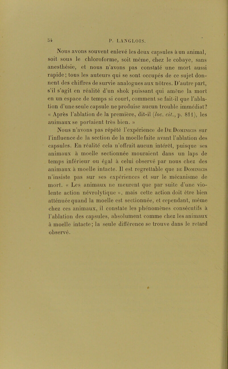 Nous avons souvent enlevé les deux capsules àun animal, soit sous le chloroforme, soit même, chez le cobaye, sans anesthésie, et nous n’avons pas constaté une mort aussi rapide; tous les auteurs qui se sont occupés de ce sujet don- nent des chiffres de survie analogues aux nôtres. D’autre part, s'il s’agit en réalité d’un shok puissant qui amène la mort en un espace de temps si court, comment se fail-il que l’abla- tion d’une seule capsule ne produise aucun trouble immédiat? « Après l’ablation de la première, dit-il (/oc. cit., p. 811), les auimaux se portaient très bien. » Nous n’avons pas répété l’expérience de De Domiinicis sur l’inlluence de la section de la moelle faite avant l’ablation des capsules. En réalité cela n’offrait aucun intérêt, puisque ses animaux à moelle sectionnée mouraient dans un laps de temps inférieur ou égal à celui observé par nous chez des animaux à moelle intacte. Il est regrettable que de Dominicis n’insiste pas sur ses expériences et sur le mécanisme de mort. « Los animaux ne meurent que par suite d’une vio- lente action névrolytique », mais celle action doit être bien atténuée quand la moelle est sectionnée, cl cependant, même chez ces animaux, il constate les phénomènes consécutifs à l'ablation des capsules, absolument comme chez les animaux à moelle intacte; la seule différence se trouve dans le retard observé. »