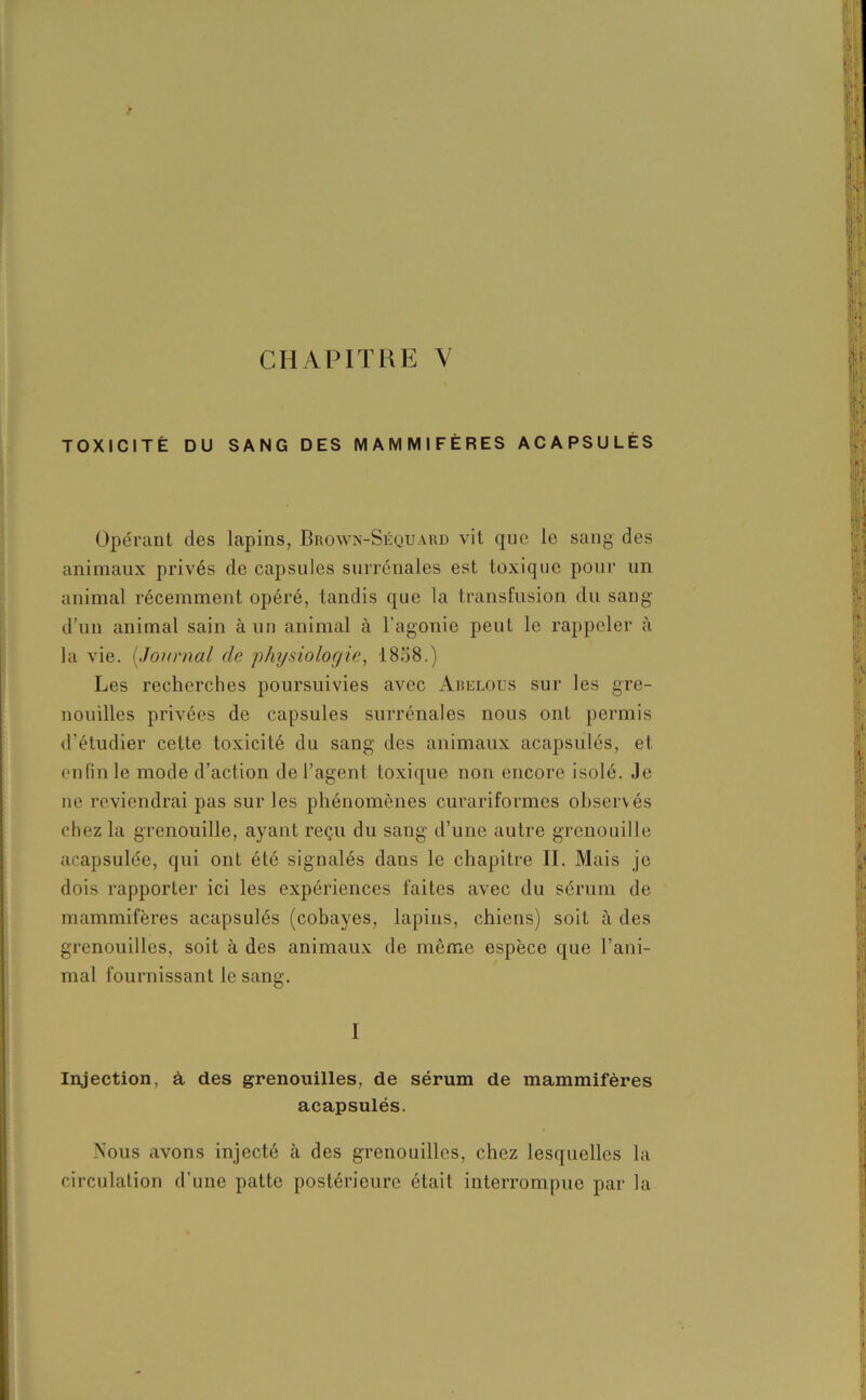 CHAPITRE Y TOXICITÉ DU SANG DES MAMMIFÈRES ACAPSULÉS Opérant des lapins, Brown-Séquard vit que le sang des animaux privés de capsules surrénales est toxique pour un animal récemment opéré, tandis que la transfusion du sang d’un animal sain à un animal à l’agonie peut le rappeler à la vie. (Journal de physiologie, 1858.) Les recherches poursuivies avec Abelous sur les gre- nouilles privées de capsules surrénales nous ont permis d’étudier cette toxicité du sang des animaux acapsulés, et enfin le mode d’action de l’agent toxique non encore isolé. Je ne reviendrai pas sur les phénomènes curariformes observés chez la grenouille, ayant reçu du sang d’une autre grenouille acapsulée, qui ont été signalés dans le chapitre II. Mais je dois rapporter ici les expériences faites avec du sérum de mammifères acapsulés (cobayes, lapins, chiens) soit à des grenouilles, soit à des animaux de même espèce que l’ani- mal fournissant le sang. I Injection, à, des grenouilles, de sérum de mammifères acapsulés. Nous avons injecté à des grenouilles, chez lesquelles la circulation d’une patte postérieure était interrompue par la