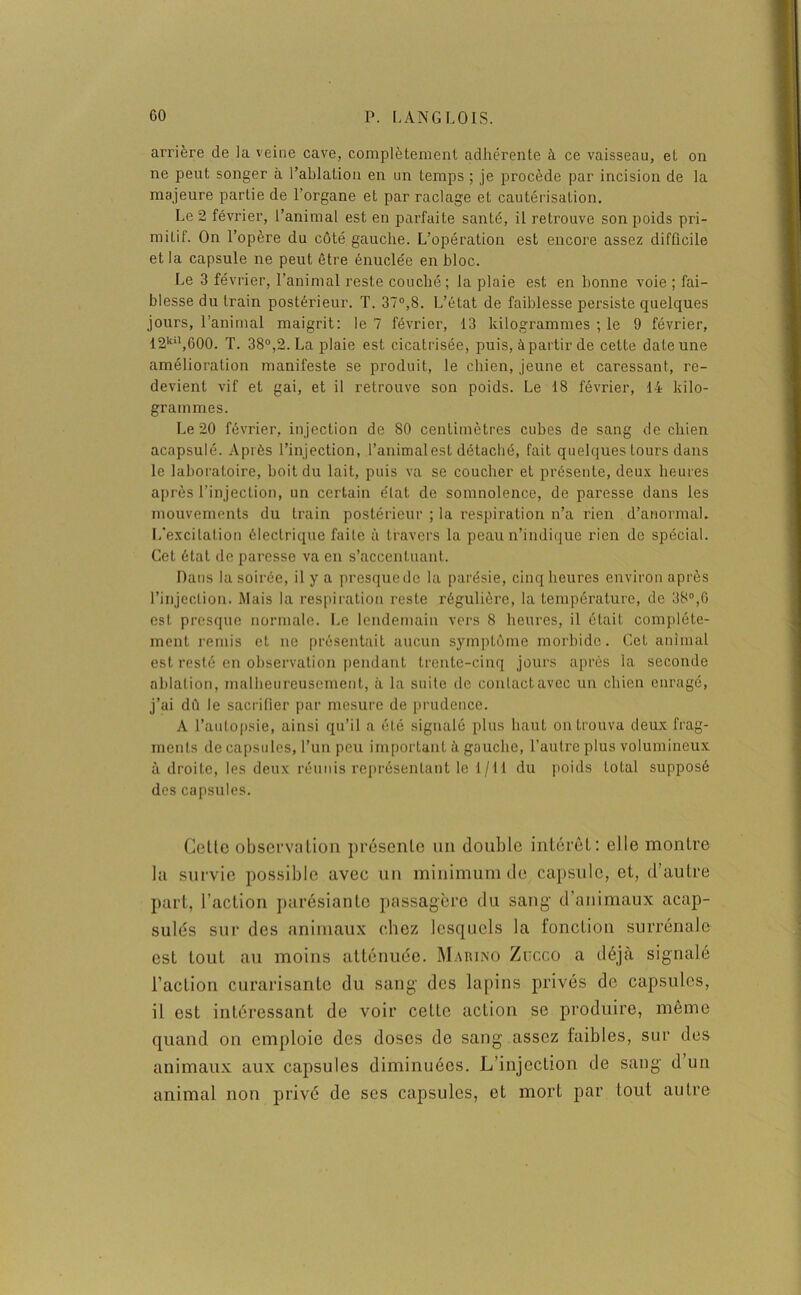 arrière de la veine cave, complètement adhérente à ce vaisseau, et on ne peut songer à l’ablation en un temps ; je procède par incision de la majeure partie de l’organe et par raclage et cautérisation. Le 2 février, l’animal est en parfaite santé, il retrouve son poids pri- mitif. On l’opère du côté gauche. L’opération est encore assez difficile et la capsule ne peut être énuclée en bloc. Le 3 février, l’animal reste couché; la plaie est en bonne voie ; fai- blesse du train postérieur. T. 37°,8. L’état de faiblesse persiste quelques jours, l’animal maigrit: le 7 février, 13 kilogrammes ; le 9 février, 12kil,600. T. 38°,2. La plaie est cicatrisée, puis, à partir de cette date une amélioration manifeste se produit, le chien, jeune et caressant, re- devient vif et gai, et il retrouve son poids. Le 18 février, 14 kilo- grammes. Le 20 février, injection de 80 centimètres cubes de sang de chien acapsulé. Après l’injection, l’animal est détaché, fait quelques tours dans le laboratoire, boit du lait, puis va se coucher et présente, deux heures après l’injection, un certain état de somnolence, de paresse dans les mouvements du train postérieur ; la respiration n’a rien d’anormal. L’excitation électrique faite à travers la peau n’indique rien de spécial. Cet état de paresse va en s’accentuant. Dans la soirée, il y a presque de la parésie, cinq heures environ après l’injection. Mais la respiration reste régulière, la température, de 38°,G est presque normale. Le lendemain vers 8 heures, il était complète- ment remis et ne présentait aucun symptôme morbide. Cet animal est resté en observation pendant trente-cinq jours après la seconde ablation, malheureusement, à la suite de conlaetavec un chien enragé, j’ai dô le sacrifier par mesure de prudence. A l’autopsie, ainsi qu’il a été signalé plus haut on trouva deux frag- ments de capsules, l’un peu important à gauche, l’autre plus volumineux à droite, les deux réunis représentant le t/11 du poids total supposé des capsules. Colle observation présente un double intérêt: elle montre la survie possible avec un minimum de capsule, et, d’autre part, l’action parésianlo passagère du sang d’animaux acap- sulés sur des animaux chez lesquels la fonction surrénale esL tout au moins atténuée. Maiu.no Zucco a déjà signalé l’action curarisante du sang des lapins privés de capsules, il est intéressant de voir ceLto action se produire, même quand on emploie des doses do sang assez faibles, sur des animaux aux capsules diminuées. L’injection de sang d un animal non privé de ses capsules, et mort par tout autre