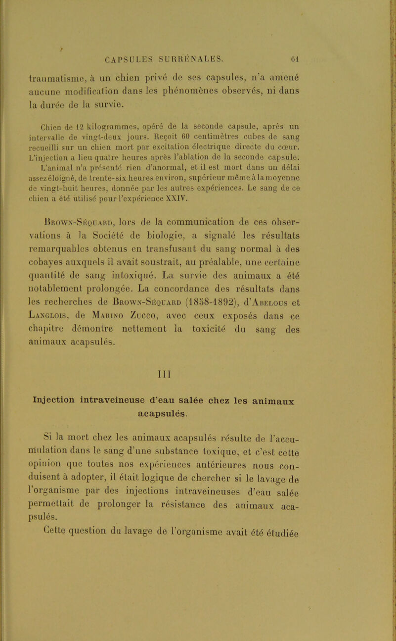 traumatisme, à un chien privé de ses capsules, n’a amené aucune modification dans les phénomènes observés, ni dans la durée de la survie. Chien de 12 kilogrammes, opéré de la seconde capsule, après un intervalle de vingt-deux jours. Reçoit 60 centimètres cubes de sang recueilli sur un chien mort par excitation électrique directe du cœur. L’injection a lieu quatre heures après l’ablation de la seconde capsule. L’animal n’a présenté rien d’anormal, et il est mort dans un délai assezéloigné, de trente-six heures environ, supérieur même àlamoyenne de vingt-huit heures, donnée par les autres expériences. Le sang de ce chien a été utilisé pour l’expérience XXIV. Brown-Séquard, lors de la communication de ces obser- vations à la Société de biologie, a signalé les résultats remarquables obtenus en transfusant du sang normal à des cobayes auxquels il avait soustrait, au préalable, une certaine quantité de sang intoxiqué. La survie des animaux a été notablement prolongée. La concordance des résultats dans les recherches de Brown-Séquard (1858-1892), d’ÂRELous et Langlois, de Marino Zucco, avec ceux exposés dans ce chapitre démontre nettement la toxicité du sang des animaux acapsulés. 111 Injection intraveineuse d’eau salée chez les animaux acapsulés. Si la mort chez les animaux acapsulés résulte do l’accu- mulation dans le sang d’une substance toxique, et c’est cette opinion que toutes nos expériences antérieures nous con- duisent à adopter, il était logique de chercher si le lavage de l’organisme par des injections intraveineuses d’eau salée permettait de prolonger la résistance des animaux aca- psulés. Cette question du lavage de l’organisme avait été étudiée
