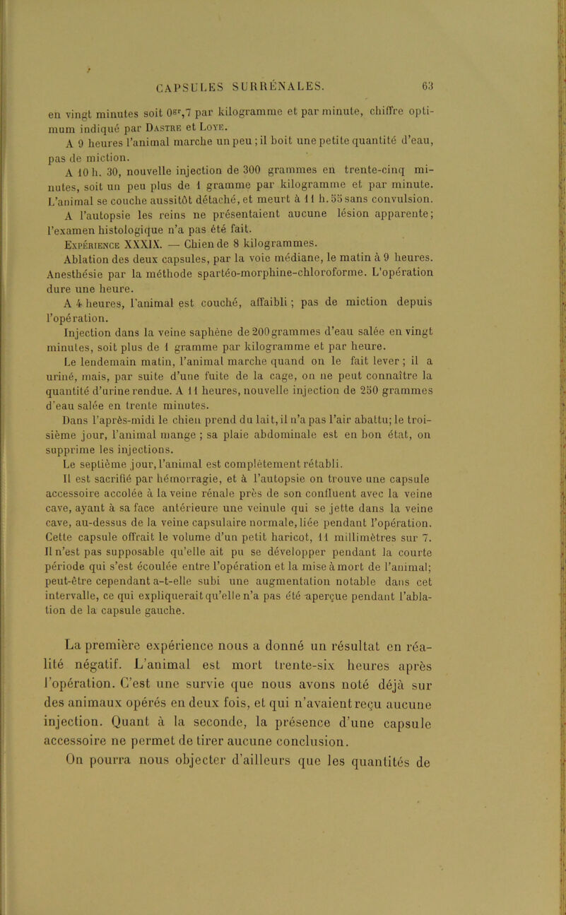 en vingt minutes soit 0er,7 par kilogramme et par minute, chiffre opti- mum indiqué par Dastre et Loye. A 9 heures l’animal marche un peu; il boit une petite quantité d’eau, pas de miction. A 10 h. 30, nouvelle injection de 300 grammes en trente-cinq mi- nutes, soit un peu plus de 1 gramme par kilogramme et par minute. L’animal se couche aussitôt détaché, et meurt à 11 h. 55 sans convulsion. A l’autopsie les reins ne présentaient aucune lésion apparente; l’examen histologique n’a pas été fait. Expérience XXXIX. — Chien de 8 kilogrammes. Ablation des deux capsules, par la voie médiane, le malin à 9 heures. Anesthésie par la méthode spartéo-morphine-chloroforme. L’opération dure une heure. A 4 heures, l'animal est couché, affaibli ; pas de miction depuis l’opération. Injection dans la veine saphène de200grammes d’eau salée en vingt minutes, soit plus de 1 gramme par kilogramme et par heure. Le lendemain matin, l’animal marche quand on le fait lever ; il a uriné, mais, par suite d’une fuite de la cage, on ne peut connaître la quantité d’urine rendue. A 11 heures, nouvelle injection de 250 grammes d’eau salée en trente minutes. Dans l’après-midi le chien prend du lait, il n’a pas l’air abattu; le troi- sième jour, l’animal mange ; sa plaie abdominale est en bon état, on supprime les injections. Le septième jour,l’animal est complètement rétabli. Il est sacrifié par hémorragie, et à l’autopsie on trouve une capsule accessoire accolée à la veine rénale près de son confluent avec la veine cave, ayant à sa face antérieure une veinule qui se jette dans la veine cave, au-dessus de la veine capsulaire normale, liée pendant l’opération. Cette capsule offrait le volume d’un petit haricot, 11 millimètres sur 7. Il n’est pas supposable qu’elle ait pu se développer pendant la courte période qui s’est écoulée entre l’opération et la mise à mort de l’animal; peut-être cependant a-t-elle subi une augmentation notable dans cet intervalle, ce qui expliquerait qu’elle n’a pas été -aperçue pendant l’abla- tion de la capsule gauche. La première expérience nous a donné un résultat en réa- lité négatif. L’animal est mort trente-six heures après l’opération. C’est une survie que nous avons noté déjà sui- des animaux opérés en deux fois, et qui n’avaient reçu aucune injection. Quant à la seconde, la présence d’une capsule accessoire ne permet de tirer aucune conclusion. On pourra nous objecter d’ailleurs que les quantités de