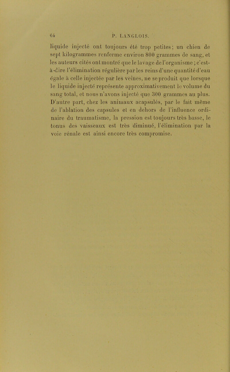 liquide injecté ont toujours été trop petites; un chien de sept kilogrammes renferme environ 800 grammes de sang, et les auteurs cités ont montré que le lavage de l’organisme ; c’est- à-dire l’élimination régulière par les reins d’une quantité d’eau égale à celle injectée par les veines, ne se produit que lorsque le liquide injecté représente approximativement le volume du sang total, et nous n’avons injecté que 300 grammes au plus. D'autre part, chez les animaux acapsulés, par le fait même de l’ablation des capsules et en dehors de l’inihience ordi- naire du traumatisme, la pression est toujours très basse, le tonus des vaisseaux est très diminué, l’élimination par la voie rénale est ainsi encore très compromise.