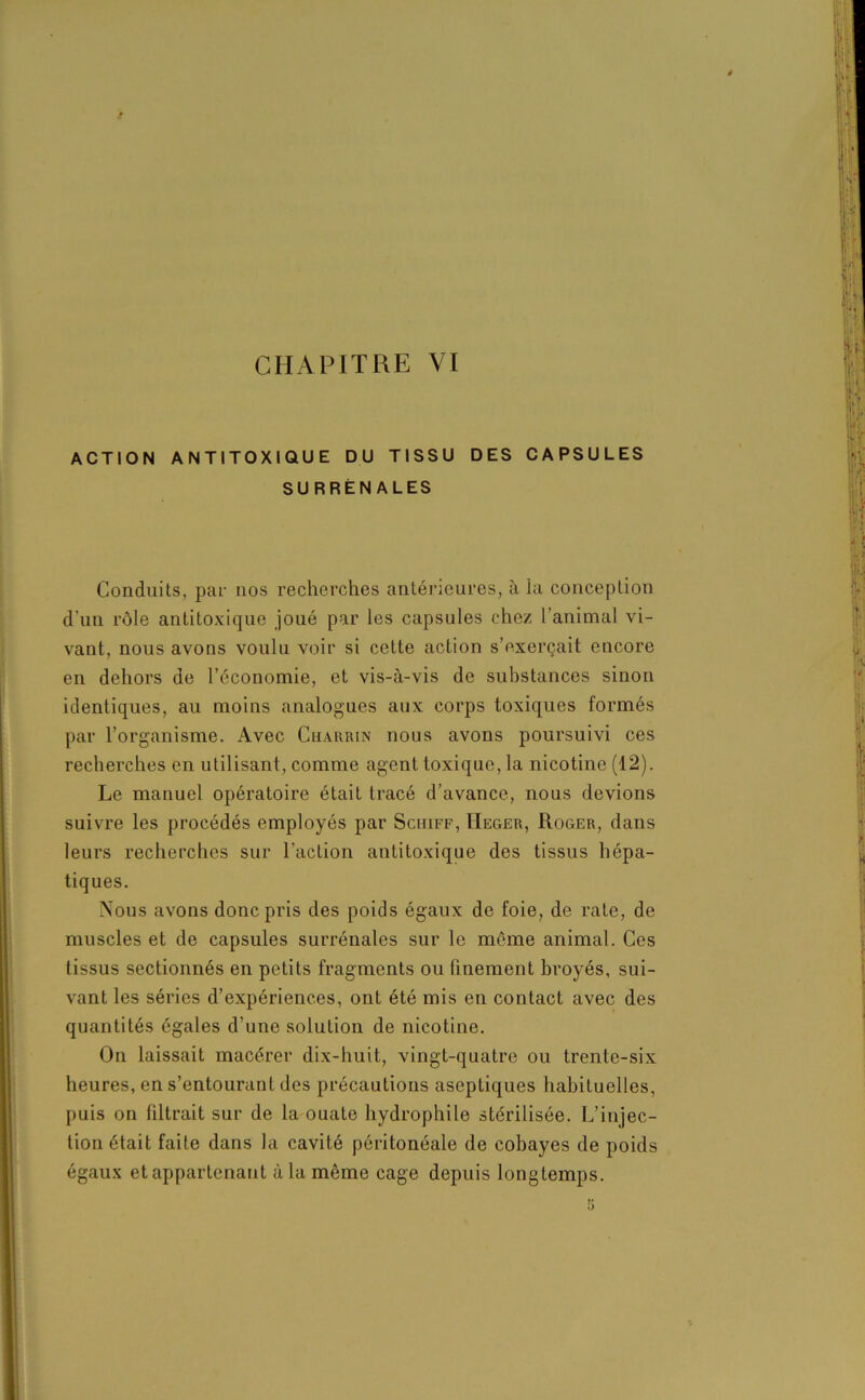 ACTION ANTITOXIQUE DU TISSU DES CAPSULES SURRÉNALES Conduits, par nos recherches antérieures, à la conception d’un rôle antitoxique joué par les capsules chez l'animal vi- vant, nous avons voulu voir si cette action s’exerçait encore en dehors de l’économie, et vis-à-vis de substances sinon identiques, au moins analogues aux corps toxiques formés par l’organisme. Avec Charrin nous avons poursuivi ces recherches en utilisant, comme agent toxique, la nicotine (12). Le manuel opératoire était tracé d’avance, nous devions suivre les procédés employés par Schiff, IIeger, Roger, dans leurs recherches sur l'action antitoxique des tissus hépa- tiques. Nous avons donc pris des poids égaux de foie, de rate, de muscles et de capsules surrénales sur le même animal. Ces tissus sectionnés en petits fragments ou finement broyés, sui- vant les séries d’expériences, ont été mis en contact avec des quantités égales d’une solution de nicotine. On laissait macérer dix-huit, vingt-quatre ou trente-six heures, en s’entourant des précautions aseptiques habituelles, puis on filtrait sur de la ouate hydrophile stérilisée. L’injec- tion était faite dans la cavité péritonéale de cobayes de poids égaux et appartenant à la même cage depuis longtemps.