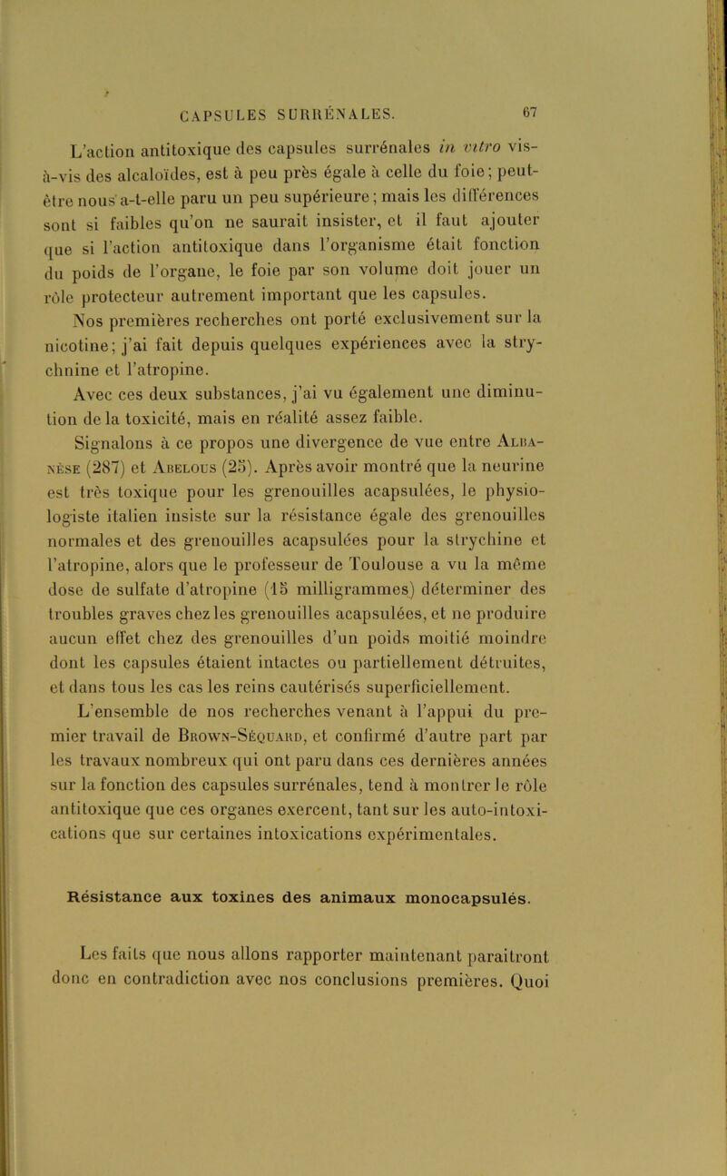 L’action antitoxique des capsules surrénales in vitro vis- à-vis des alcaloïdes, est à peu près égale à celle du foie; peut- être nous a-t-elle paru un peu supérieure ; mais les différences sont si faibles qu’on ne saurait insister, et il faut ajouter ([ue si l’action antitoxique dans l’organisme était fonction du poids de l’organe, le foie par son volume doit jouer un rôle protecteur autrement important que les capsules. Nos premières recherches ont porté exclusivement sur la nicotine ; j’ai fait depuis quelques expériences avec la stry- chnine et l’atropine. Avec ces deux substances, j’ai vu également une diminu- tion delà toxicité, mais en réalité assez faible. Signalons à ce propos une divergence de vue entre Alba- nèse (287) et Abelous (25). Après avoir montré que la neurine est très toxique pour les grenouilles acapsulées, le physio- logiste italien insiste sur la résistance égale des grenouilles normales et des grenouilles acapsulées pour la strychine et l’atropine, alors que le professeur de Toulouse a vu la même dose de sulfate d’atropine (15 milligrammes) déterminer des troubles graves chez les grenouilles acapsulées, et ne produire aucun effet chez des grenouilles d’un poids moitié moindre dont les capsules étaient intactes ou partiellement détruites, et dans tous les cas les reins cautérisés superficiellement. L’ensemble de nos recherches venant à l’appui du pre- mier travail de Brown-Sèquakd, et confirmé d’autre part par les travaux nombreux qui ont paru dans ces dernières années sur la fonction des capsules surrénales, tend à montrer le rôle antitoxique que ces organes exercent, tant sur les auto-intoxi- cations que sur certaines intoxications expérimentales. Résistance aux toxines des animaux monocapsulés. Les faits que nous allons rapporter maintenant paraîtront donc en contradiction avec nos conclusions premières. Quoi