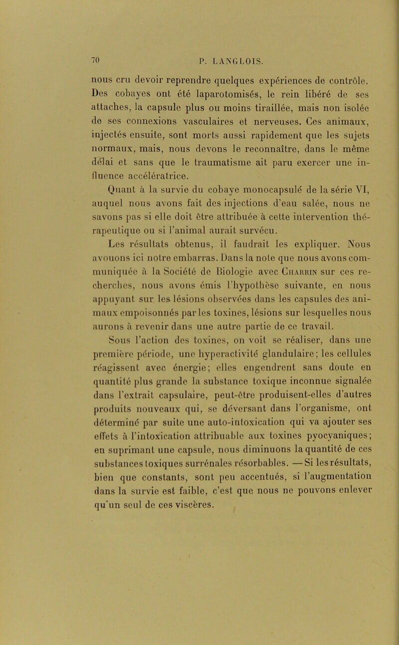 nous cru devoir reprendre quelques expériences de contrôle. Des cobayes ont été laparotomisés, le rein libéré de ses attaches, la capsule plus ou moins tiraillée, mais non isolée de ses connexions vasculaires et nerveuses. Ces animaux, injectés ensuite, sont morts aussi rapidement que les sujets normaux, mais, nous devons le reconnaître, dans le même délai et sans que le traumatisme ait paru exercer une in- lluence accélératrice. Quant à la survie du cobaye monocapsulé de la série VI, auquel nous avons fait des injections d’eau salée, nous ne savons pas si elle doit être attribuée à cette intervention thé- rapeutique ou si l’animal aurait survécu. Les résultats obtenus, il faudrait les expliquer. Nous avouons ici notre embarras. Dans la note que nous avons com- muniquée à la Société de Biologie avec Ciiahhin sur ces re- cherches, nous avons émis l'hypothèse suivante, en nous appuyant sur les lésions observées dans les capsules des ani- maux empoisonnés parles toxines, lésions sur lesquelles nous aurons à revenir dans une autre partie de ce travail. Sous l’action des toxines, on voit se réaliser, dans une première période, une hyperactivité glandulaire; les cellules réagissent avec énergie; elles engendrent sans doute on quantité plus grande la substance toxique inconnue signalée dans l’extrait capsulaire, peut-être produisent-elles d’autres produits nouveaux qui, se déversant dans l’organisme, ont déterminé par suite une auto-intoxication qui va ajouter ses effets à l’intoxication attribuable aux toxines pyocyaniques; en suprimant une capsule, nous diminuons la quantité de ces substances toxiques surrénales résorbables. —Si les résultats, bien que constants, sont peu accentués, si l’augmentation dans la survie est faible, c’est que nous ne pouvons enlever qu'un seul de ces viscères.