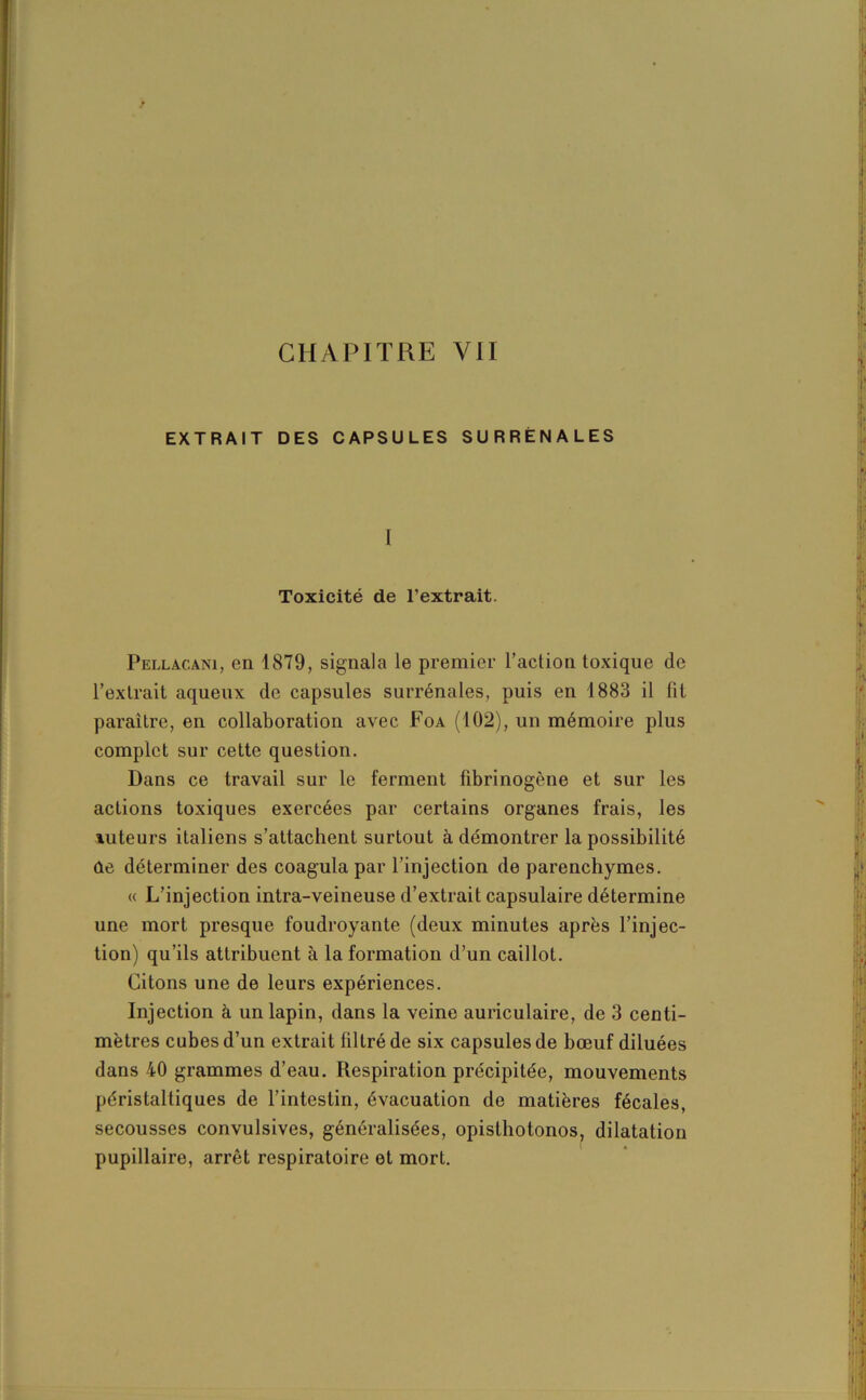 EXTRAIT DES CAPSULES SURRÉNALES I Toxicité de l’extrait. Pellac.ani, en 1879, signala le premier l’action toxique de l’extrait aqueux de capsules surrénales, puis en 1883 il fit paraître, en collaboration avec Foa (102), un mémoire plus complet sur cette question. Dans ce travail sur le ferment fibrinogène et sur les actions toxiques exercées par certains organes frais, les tuteurs italiens s’attachent surtout à démontrer la possibilité de déterminer des coagula par l’injection de parenchymes. « L’injection intra-veineuse d’extrait capsulaire détermine une mort presque foudroyante (deux minutes après l’injec- tion) qu’ils attribuent à la formation d’un caillot. Citons une de leurs expériences. Injection à un lapin, dans la veine auriculaire, de 3 centi- mètres cubes d’un extrait filtré de six capsules de bœuf diluées dans 40 grammes d’eau. Respiration précipitée, mouvements péristaltiques de l’intestin, évacuation de matières fécales, secousses convulsives, généralisées, opislhotonos, dilatation pupillaire, arrêt respiratoire et mort.