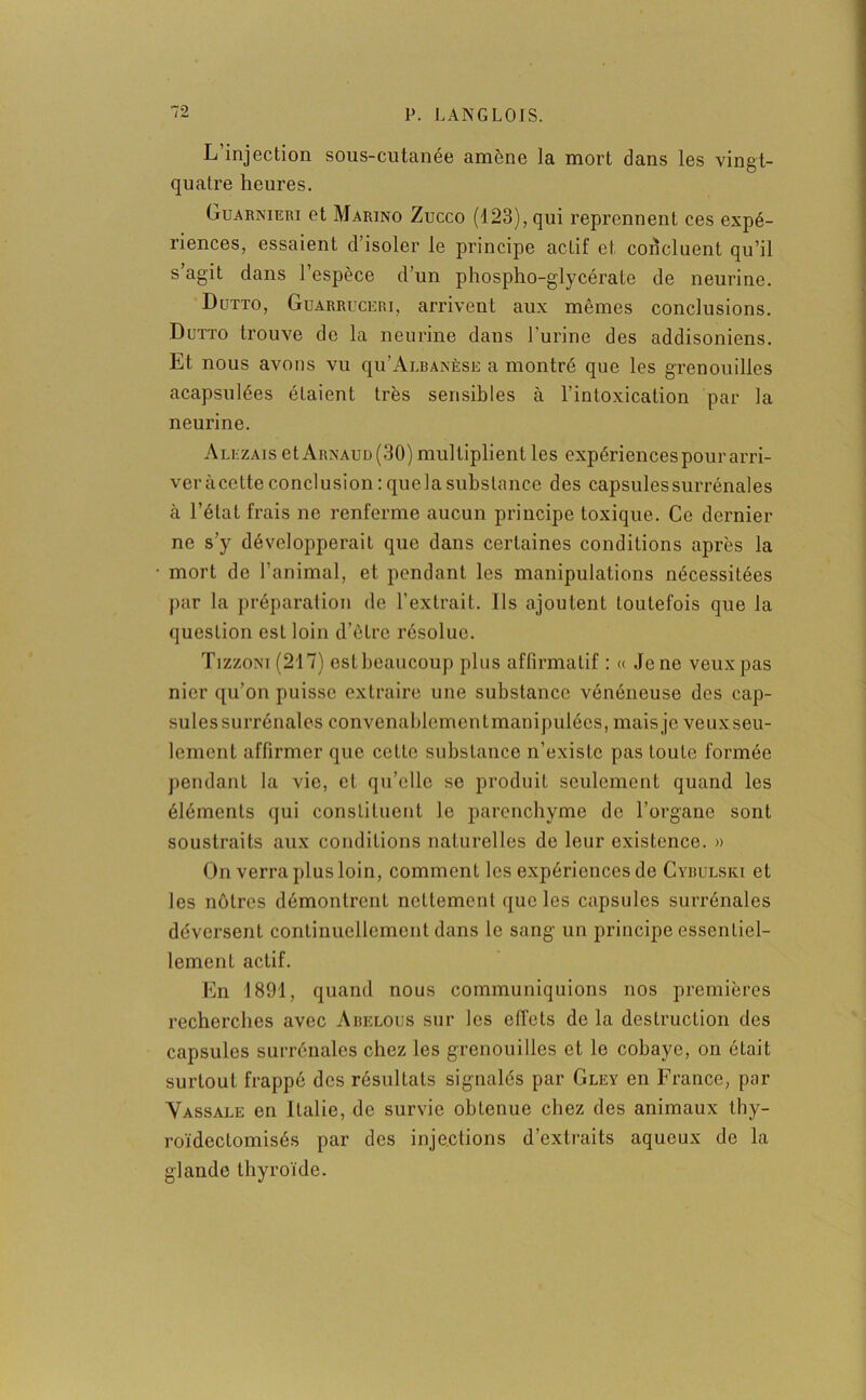 L injection sous-cutanee amène la mort dans les vingt- quatre heures. Guarnieri et Marino Zucco (123), qui reprennent ces expé- riences, essaient d’isoler le principe actif et concluent qu’il s’agit dans l’espèce d’un phospho-glycérate de neurine. Dutto, Guarruceri, arrivent aux mêmes conclusions. Dutto trouve do la neurine dans l’urine des addisoniens. Et nous avons vu qu’Ai.BANÈsE a montré que les grenouilles acapsulées étaient très sensibles à l’intoxication par la neurine. Alezais et Arnaud (30) multiplient les expériences pour arri- ver àcette conclusion : quela substance des capsules surrénales à l’état frais ne renferme aucun principe toxique. Ce dernier ne s’y développerait que dans certaines conditions après la mort de l’animal, et pendant les manipulations nécessitées par la préparation de l’extrait. Ils ajoutent toutefois que la question est loin d’ètre résolue. Tizzoni (217) est beaucoup plus affirmatif : « Je ne veux pas nier qu’on puisse extraire une substance vénéneuse des cap- sules surrénales convenahlcmentmanipulôcs, mais je veuxseu- lement affirmer que cette substance n’existe pas toute formée pendant la vie, et qu’elle se produit seulement quand les éléments qui constituent le parenchyme de l’organe sont soustraits aux conditions naturelles de leur existence. » On verra plus loin, comment les expériences de Cybulski et les nôtres démontrent nettement que les capsules surrénales déversent continuellement dans le sang un principe essentiel- lement actif. En 1891, quand nous communiquions nos premières recherches avec Abelous sur les elTels de la destruction des capsules surrénales chez les grenouilles et le cobaye, on était surtout frappé des résultats signalés par Gley en France, par Vassale en Italie, de survie obtenue chez des animaux thy- roïdectomisés par des injections d’extraits aqueux de la glande thyroïde.