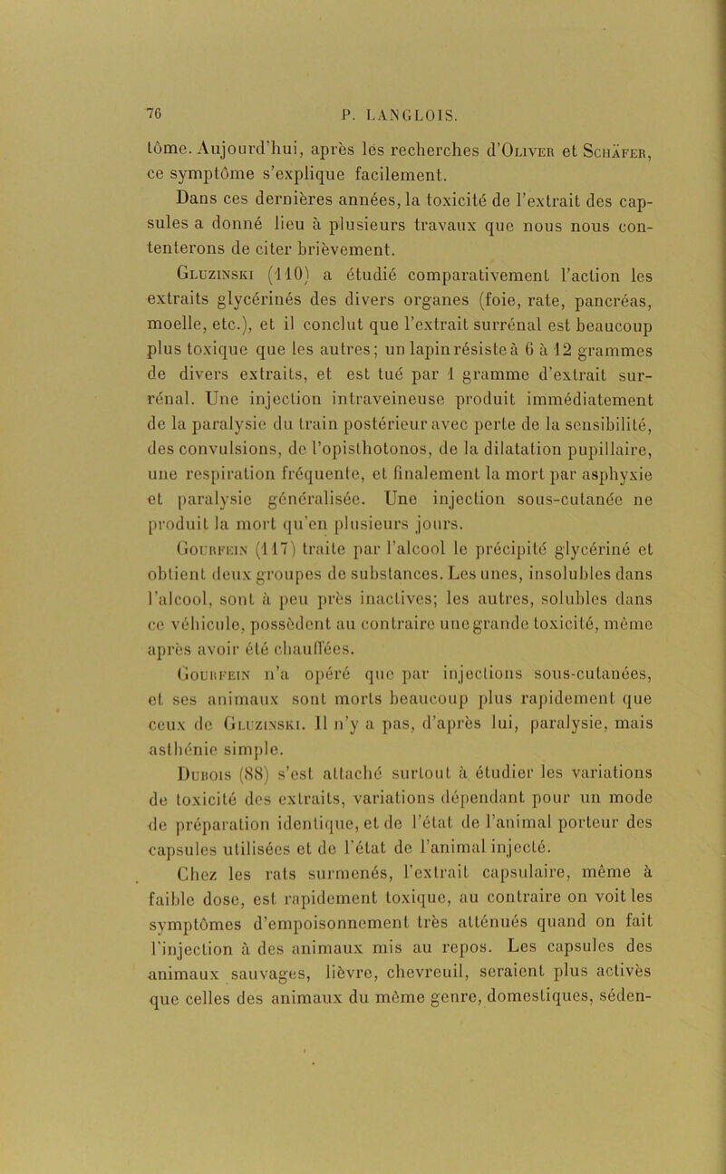 tome. Aujourd’hui, après les recherches d’OuivER et Schafer, ce symptôme s’explique facilement. Dans ces dernières années, la toxicité de l’extrait des cap- sules a donné lieu à plusieurs travaux que nous nous con- tenterons de citer brièvement. Gluzinski (110) a étudié comparativement l’action les extraits glycérinés des divers organes (foie, rate, pancréas, moelle, etc.), et il conclut que l’extrait surrénal est beaucoup plus toxique que les autres; un lapin résiste à 6 à 12 grammes de divers extraits, et est tué par 1 gramme d’extrait sur- rénal. Une injection intraveineuse produit immédiatement de la paralysie du train postérieur avec perte de la sensibilité, des convulsions, de l’opisthotonos, de la dilatation pupillaire, une respiration fréquente, et finalement la mort par asphyxie et paralysie généralisée. Une injection sous-cutanée ne produit la mort qu’en plusieurs jours. Gourfein (1-17) traite par l’alcool le précipité glycériné et obtient deux groupes de substances. Les unes, insolubles dans l’alcool, sont à peu près inactives; les autres, solubles dans ce véhicule, possèdent au contraire une grande toxicité, même après avoir été chauffées. Gourfein n’a opéré que par injections sous-cutanées, et ses animaux sont morts beaucoup plus rapidement que ceux de Gluzinski. 11 n’y a pas, d’après lui, paralysie, mais asthénie simple. Duhois (88) s’est attaché surtout à étudier les variations de toxicité des extraits, variations dépendant pour un mode de préparation identique, et de l’état de l’animal porteur des capsules utilisées et de l’état de l’animal injecté. Chez les rats surmenés, l’extrait capsulaire, même à faible dose, est rapidement toxique, au contraire on voit les symptômes d’empoisonnement très atténués quand on fait l'injection à des animaux mis au repos. Les capsules des animaux sauvages, lièvre, chevreuil, seraient plus activés que celles des animaux du même genre, domestiques, séden-