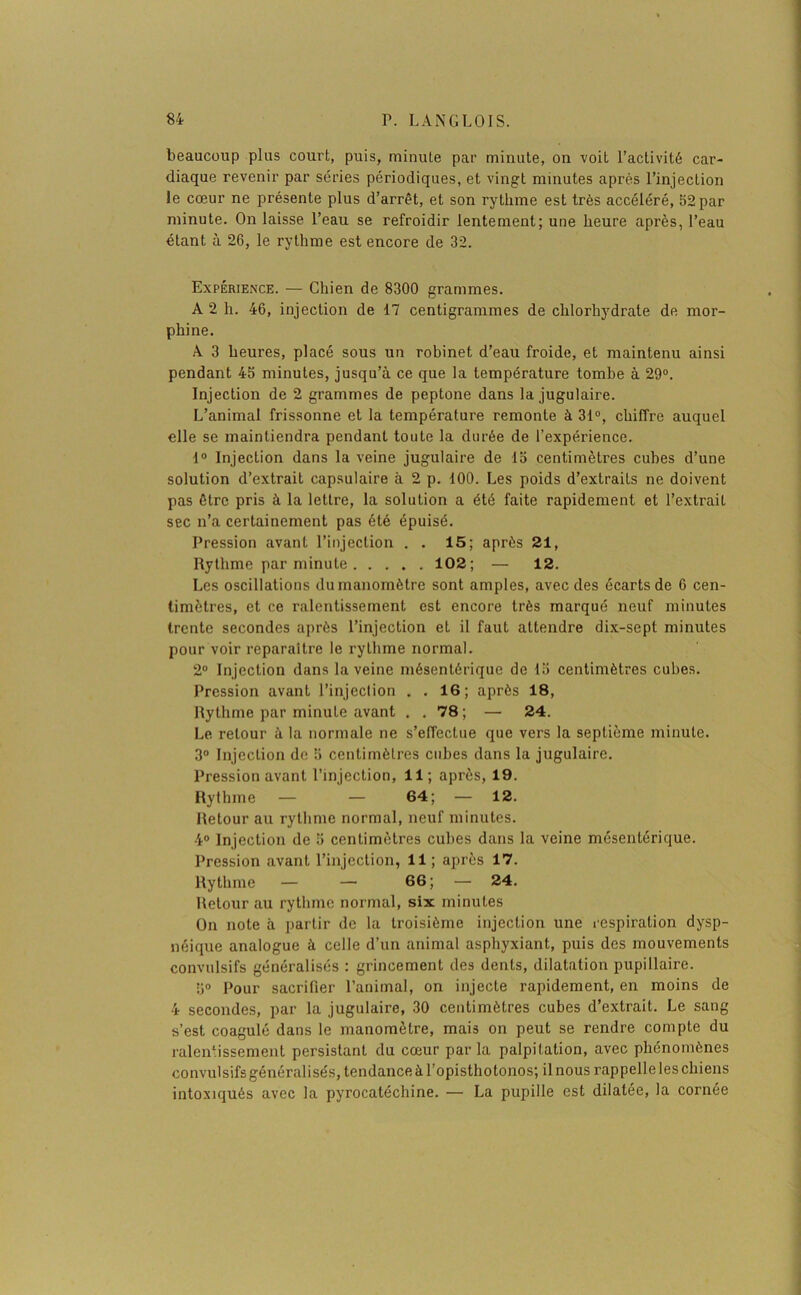 beaucoup plus court, puis, minute par minute, on voit l’activité car- diaque revenir par séries périodiques, et vingt minutes après l’injection le cœur ne présente plus d’arrêt, et son rythme est très accéléré, 52 par minute. On laisse l’eau se refroidir lentement; une heure après, l’eau étant à 26, le rythme est encore de 32. Expérience. — Chien de 8300 grammes. A 2 h. 46, injection de 17 centigrammes de chlorhydrate de mor- phine. À 3 heures, placé sous un robinet d’eau froide, et maintenu ainsi pendant 45 minutes, jusqu’à ce que la température tombe à 29°. Injection de 2 grammes de peptone dans la jugulaire. L’animal frissonne et la température remonte à 31°, chiffre auquel elle se maintiendra pendant toute la durée de l’expérience. 1° Injection dans la veine jugulaire de 15 centimètres cubes d’une solution d’extrait capsulaire à 2 p. 100. Les poids d’extraits ne doivent pas être pris à la lettre, la solution a été faite rapidement et l’extrait sec n’a certainement pas été épuisé. Pression avant l’injection . . 15; après 21, Rythme par minute 102; — 12. Les oscillations du manomètre sont amples, avec des écarts de 6 cen- timètres, et ce ralentissement est encore très marqué neuf minutes trente secondes après l’injection et il faut attendre dix-sept minutes pour voir reparaître le rythme normal. 2° Injection dans la veine mésentérique de 15 centimètres cubes. Pression avant l’injection . . 16; après 18, Rythme par minute avant . . 78 ; — 24. Le retour à la normale ne s’effectue que vers la septième minute. 3° Injection de 5 centimètres cubes dans la jugulaire. Pression avant l’injection, 11; après, 19. Rythme — — 64; — 12. Retour au rythme normal, neuf minutes. 4° Injection de 5 centimètres cubes dans la veine mésentérique. Pression avant l’injection, 11; après 17. Rythme — — 66; — 24. Retour au rythme normal, six minutes On note à partir de la troisième injection une respiration dysp- néique analogue à celle d’un animal asphyxiant, puis des mouvements convulsifs généralisés : grincement des dents, dilatation pupillaire. 5° Pour sacrifier l’animal, on injecte rapidement, en moins de 4 secondes, par la jugulaire, 30 centimètres cubes d’extrait. Le sang s’est coagulé dans le manomètre, mais on peut se rendre compte du ralentissement persistant du cœur parla palpitation, avec phénomènes convulsifs généralisés, tendance à l’opisthotonos; il nous rappelle les chiens intoxiqués avec la pyrocatéchine. — La pupille est dilatée, la cornée