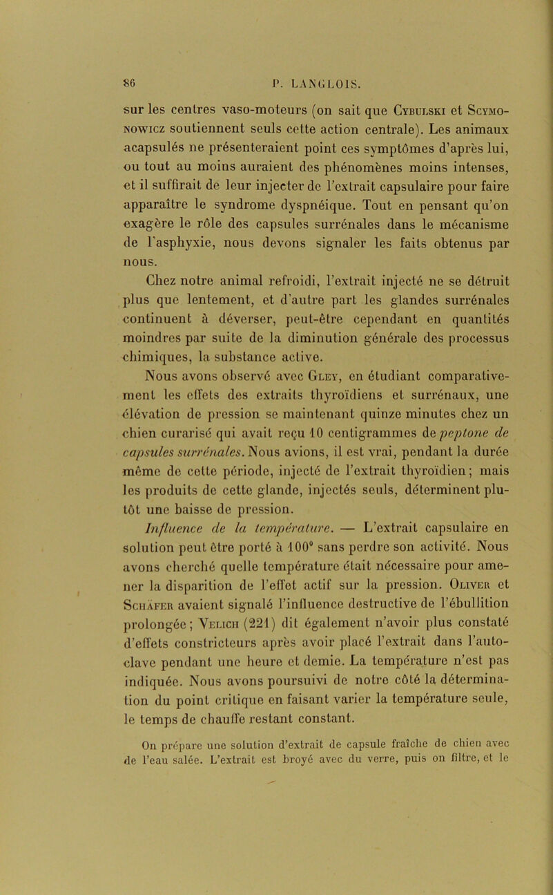 sur les centres vaso-moteurs (on sait que Cybulski et Scymo- nowicz soutiennent seuls cette action centrale). Les animaux acapsulés ne présenteraient point ces symptômes d’après lui, ou tout au moins auraient des phénomènes moins intenses, et il suffirait de leur injecter de l’extrait capsulaire pour faire apparaître le syndrome dyspnéique. Tout en pensant qu’on exagère le rôle des capsules surrénales dans le mécanisme de l’asphyxie, nous devons signaler les faits obtenus par nous. Chez notre animal refroidi, l’extrait injecté ne se détruit plus que lentement, et d’autre part les glandes surrénales continuent à déverser, peut-être cependant en quantités moindres par suite de la diminution générale des processus chimiques, la substance active. Nous avons observé avec Gley, en étudiant comparative- ment les effets dos extraits thyroïdiens et surrénaux, une élévation de pression se maintenant quinze minutes chez un chien curarisé qui avait reçu 10 centigrammes depeptone de capsules surrénales. Nous avions, il est vrai, pendant la durée même de cotte période, injecté de l’extrait thyroïdien; mais les produits de cette glande, injectés seuls, déterminent plu- tôt une baisse de pression. Influence de la température. — L’extrait capsulaire en solution peut être porté à 100° sans perdre son activité. Nous avons cherché quelle température était nécessaire pour ame- ner la disparition de l’elfot actif sur la pression. Oliver et Schàfer avaient signalé l’influence destructive de l’ébullition prolongée; Velich (221) dit également n’avoir plus constaté d’elfets constricteurs après avoir placé l’extrait dans l’auto- clave pendant une heure et demie. La température n’est pas indiquée. Nous avons poursuivi de notre côté la détermina- tion du point critique en faisant varier la température seule, le temps de chauffe restant constant. On prépare une solution d’extrait de capsule fraîche de chien avec de l’eau salée. L’extrait est broyé avec du verre, puis on filtre, et le