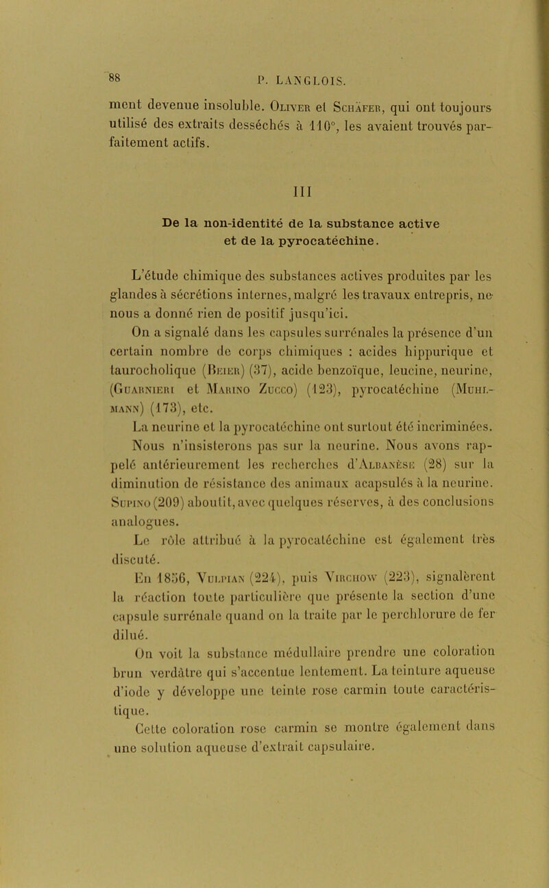 ment devenue insoluble. Oliver el Schafer, qui ont toujours utilisé des extraits desséchés à 110°, les avaient trouvés par- faitement actifs. III De la non-identité de la substance active et de la pyrocatéchine. L’étude chimique des substances actives produites par les glandes à sécrétions internes, malgré les travaux entrepris, ne nous a donné rien de positif jusqu’ici. On a signalé dans les capsules surrénales la présence d’un certain nombre de corps chimiques : acides hippurique et taurocholique (Beier) (37), acide benzoïque, leucine, neurine, (Guarnieri et Marino Zucco) (123), pyrocatéchine (Muhi.- mann) (173), etc. La neurine el la pyrocatéchine ont surtout été incriminées. Nous n’insisterons pas sur la neurine. Nous avons rap- pelé antérieurement les recherches d’ÀLRAxÈsu (28) sur la diminution de résistance des animaux acapsulés à la neurine. Sui'ino(209) aboutit, avec quelques réserves, à des conclusions analogues. Le rôle attribué à la pyrocatéchine est également très discuté. En 1811G, Vuli’ian (224), puis Virchow (223), signalèrent la réaction toute particulière que présente la section d’une capsule surrénale quand on la traite par le perchlorure de 1er dilué. On voit la substance médullaire prendre une coloration brun verdâtre qui s’accentue lentement. La teinture aqueuse d’iode y développe une teinte rose carmin toute caractéris- tique. CeLte coloration rose carmin se montre également dans une solution aqueuse d’extrait capsulaire.