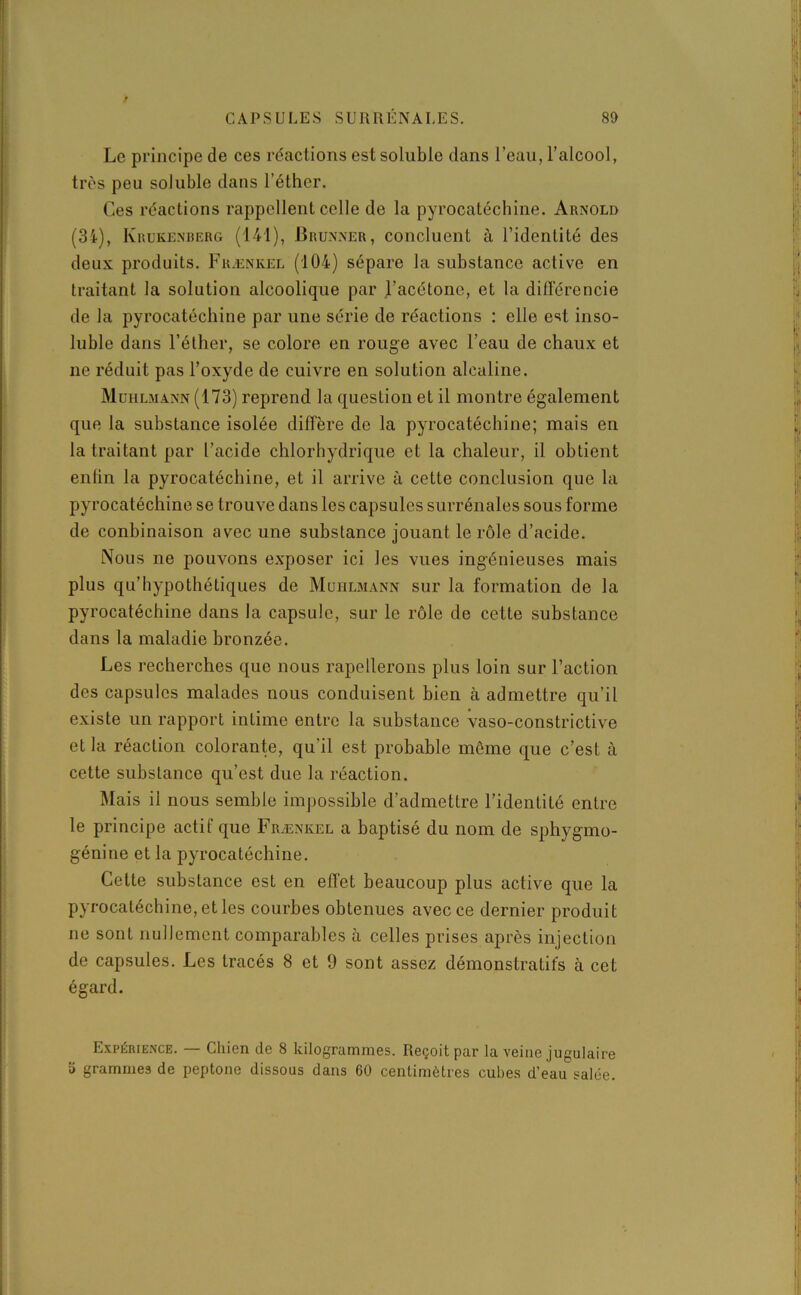 Le principe de ces réactions est soluble dans l’eau, l’alcool, très peu soluble dans l’éther. Ces réactions rappellent celle de la pyrocatéchine. Arnold (34), Krukenberg (141), Brunner, concluent à l’identité des deux produits. Frænkel (104) sépare la substance active en traitant la solution alcoolique par l’acétone, et la différencie de la pyrocatéchine par une série de réactions : elle est inso- luble dans l’éther, se colore en rouge avec l’eau de chaux et ne réduit pas l’oxyde de cuivre en solution alcaline. Muhlmann (173) reprend la question et il montre également que la substance isolée diffère de la pyrocatéchine; mais en la traitant par l’acide chlorhydrique et la chaleur, il obtient entin la pyrocatéchine, et il arrive à cette conclusion que la pyrocatéchine se trouve dans les capsules surrénales sous forme de conbinaison avec une substance jouant le rôle d’acide. Nous ne pouvons exposer ici les vues ingénieuses mais plus qu’hypothétiques de Muhlmann sur la formation de la pyrocatéchine dans la capsule, sur le rôle de cette substance dans la maladie bronzée. Les recherches que nous rapellerons plus loin sur l’action des capsules malades nous conduisent bien à admettre qu’il existe un rapport intime entre la substance vaso-constrictive et la réaction colorante, qu’il est probable même que c’est à cette substance qu’est due la réaction. Mais ii nous semble impossible d’admettre l’identité entre le principe actif que Frænkel a baptisé du nom de sphygmo- génine et la pyrocatéchine. Cette substance est en effet beaucoup plus active que la pyrocatéchine, et les courbes obtenues avec ce dernier produit ne sont nullement comparables à celles prises après injection de capsules. Les tracés 8 et 9 sont assez démonstratifs à cet égard. Expérience. — Chien de 8 kilogrammes. Reçoit par la veine jugulaire ü grammes de peptone dissous dans 60 centimètres cubes d’eau salée.