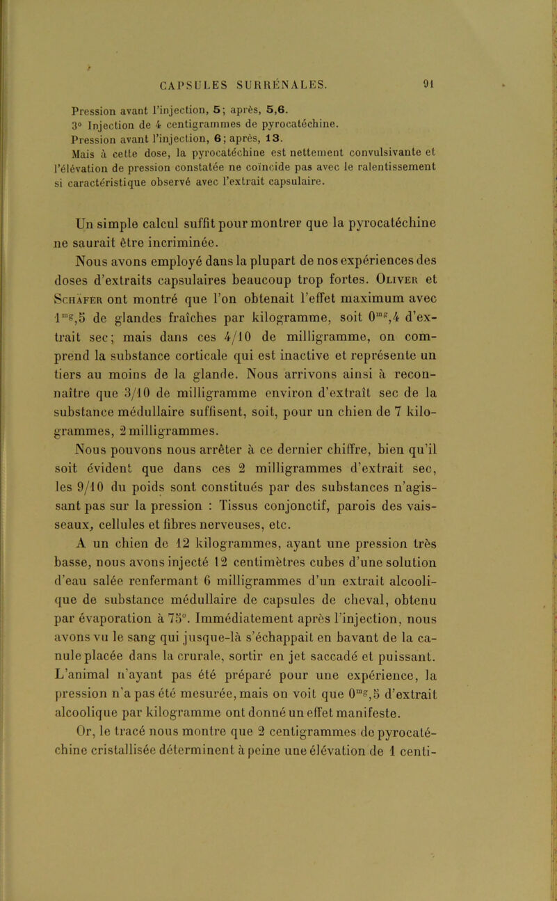 Pression avant l’injection, 5; après, 5,6. 3° Injection de 4 centigrammes de pyrocatéchine. Pression avant l’injection, 6; après, 13. Mais à cette dose, la pyrocatéchine est nettement convulsivante et l’élévation de pression constatée ne coïncide pas avec le ralentissement si caractéristique observé avec l’extrait capsulaire. Un simple calcul suffit pour montrée que la pyrocatéchine ne saurait être incriminée. Nous avons employé dans la plupart de nos expériences des doses d’extraits capsulaires beaucoup trop fortes. Oliver et Schafer ont montré que l’on obtenait l’effet maximum avec lms,o de glandes fraîches par kilogramme, soit 0“K,4 d’ex- trait sec; mais dans ces 4/JO de milligramme, on com- prend la substance corticale qui est inactive et représente un tiers au moins de la glande. Nous arrivons ainsi à recon- naître que 3/10 de milligramme environ d’extraît sec de la substance médullaire suffisent, soit, pour un chien de 7 kilo- grammes, 2 milligrammes. Nous pouvons nous arrêter à ce dernier chiffre, bien qu’il soit évident que dans ces 2 milligrammes d’extrait sec, les 9/10 du poids sont constitués par des substances n’agis- sant pas sur la pression : Tissus conjonctif, parois des vais- seaux, cellules et fibres nerveuses, etc. A un chien de 12 kilogrammes, ayant une pression très basse, nous avons injecté 12 centimètres cubes d’une solution d’eau salée renfermant 6 milligrammes d’un extrait alcooli- que de substance médullaire de capsules de cheval, obtenu par évaporation à 75°. Immédiatement apres l’injection, nous avons vu le sang qui jusque-là s’échappait en bavant de la ca- nule placée dans la crurale, sortir en jet saccadé et puissant. L’animal n’ayant pas été préparé pour une expérience, la pression n’a pas été mesurée, mais on voit que 0ms,5 d’extrait alcoolique par kilogramme ont donné un effet manifeste. Or, le tracé nous montre que 2 centigrammes de pyrocaté- chine cristallisée déterminent à peine une élévation de 1 centi-