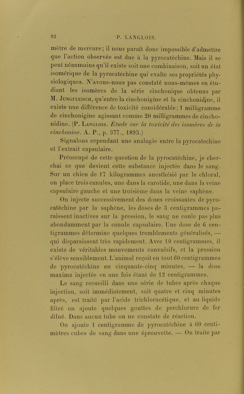 moire de mercure; il nous paraît donc impossible d'admettre que 1 action observée est due à la pyrocatéchine. Mais il se peut néanmoins qu’il existe soit une combinaison, soit un état isomérique de la pyrocatéchine qui exalte ses propriétés phy- siologiques. N’avons-nous pas constaté nous-mêmes en étu- diant les isomères de la série cinchonique obtenus par M. Jungfleisch, qu’entre la cinclionigine et la cinchonidjne, il existe une différence de toxicité considérable; 1 milligramme de cinclionigine agissant comme 20 milligrammes de cincho- nidine. (P. Langlois. Etude sur la toxicité des isomères de la cinchonine. A. P., p. 377., 1893.) Signalons cependant une analogie entre la pyrocatéchine et l’extrait capsulaire. Préoccupé de cette question de la pyrocatéchine, je cher- chai ce que devient cette substance injectée dans le sang. Sur un chien de 17 kilogrammes anesthésié par le chloral, on place trois canules, une dans la carotide, une dans la veine capsulaire gauche cl une troisième dans la veine saphène. On injecte successivement des doses croissantes de pyro- catéchine par la saphène, les doses de 3 centigrammes pa- raissent inactives sur la pression, le sang ne coule pas plus abondamment par la canule capsulaire. Une dose de G cen- tigrammes détermine quelques tremblements généralisés, — qui disparaissent très rapidement. Avec 10 centigrammes, il existo de véritables mouvements convulsifs, et la pression s’élève sensiblement. L’animal reçoit en tout 60 centigrammes de pyrocatéchine en cinquante-cinq minutes, — la dose maxima injectée en une fois étant de 12 centigrammes. Le sang recueilli dans une série de tubes après chaque injection, soit immédiatement, soit quatre et cinq minutes après, est traité par l’acide trichloracétique, et au liquide filtré on ajoute quelques gouttes de perchlorure de fer dilué. Dans aucun tube on no constate de réaction. On ajoute 1 centigramme de pyrocatéchine à 60 centi- mètres cubes de sang dans une éprouvette. — On traite par