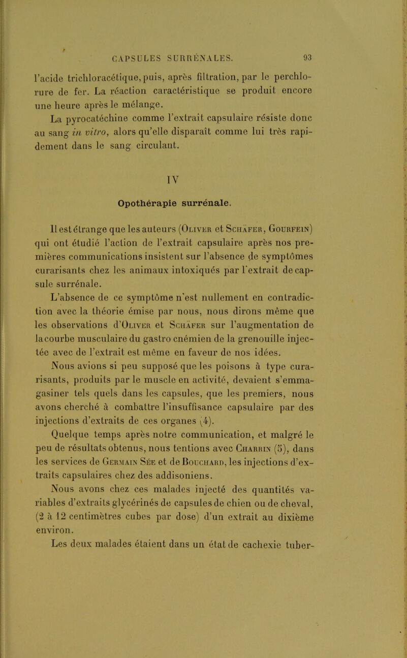 l’acide tricliloracétique,puis, après filtration, par le perchlo- rure de fer. La réaction caractéristique se produit encore une heure après le mélange. La pyrocatéchine comme l’extrait capsulaire résiste donc au sang- in vitro, alors qu’elle disparaît comme lui très rapi- dement dans le sang circulant. IV Opothérapie surrénale. Il est étrange que les auteurs (Oliver et Schafer , Gourfein) qui ont étudié l’action de l’extrait capsulaire après nos pre- mières communications insistent sur l’absence de symptômes curarisants chez les animaux intoxiqués par l'extrait décap- sulé surrénale. L’absence de ce symptôme n'est nullement en contradic- tion avec la théorie émise par nous, nous dirons même que les observations d’ÜLiVER et Schafer sur l’augmentation de la courbe musculaire du gastro cnémien de la grenouille injec- tée avec de l’extrait est même en faveur de nos idées. Nous avions si peu supposé que les poisons à type cura- risants, produits par le muscle en activité, devaient s’emma- gasiner tels quels dans les capsules, que les premiers, nous avons cherché à combattre l’insuffisance capsulaire par des injections d’extraits de ces organes (4). Quelque temps après notre communication, et malgré le peu de résultats obtenus, nous tentions avec Charrin (5), dans les services de Germain Sée et de Bouchard, les injections d’ex- traits capsulaires chez des addisoniens. Nous avons chez ces malades injecté des quantités va- riables d’extraits glycérinés de capsules de chien ou de cheval, (2 à 12 centimètres cubes par dose) d’un extrait au dixième environ. Les deux malades étaient dans un état de cachexie tuber-