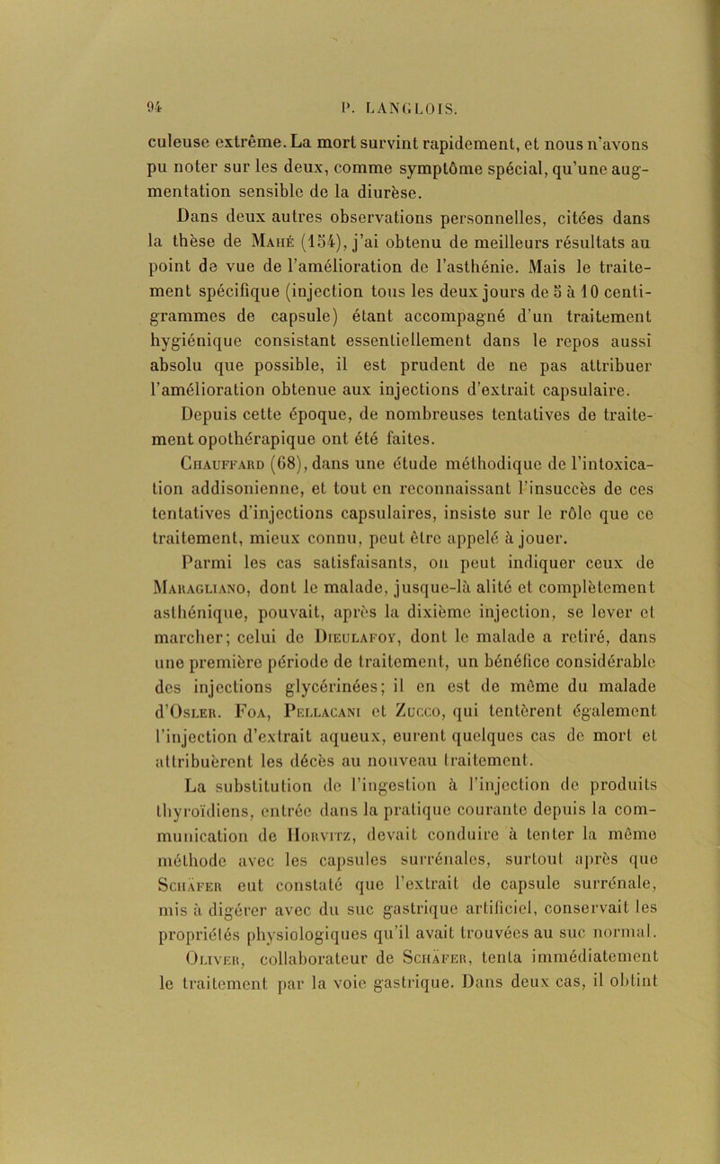 culeuse extrême. La mort survint rapidement, et nous n'avons pu noter sur les deux, comme symptôme spécial, qu’une aug- mentation sensible de la diurèse. Dans deux autres observations personnelles, citées dans la thèse de Mahé (154), j’ai obtenu de meilleurs résultats au point de vue de l’amélioration de l’asthénie. Mais le traite- ment spécifique (injection tous les deux jours de a à 10 centi- grammes de capsule) étant accompagné d’un traitement hygiénique consistant essentiellement dans le repos aussi absolu que possible, il est prudent de ne pas attribuer l’amélioration obtenue aux injections d’extrait capsulaire. Depuis cette époque, de nombreuses tentatives de traite- ment opothérapique ont été faites. Chauffard (68), dans une étude méthodique de l’intoxica- tion addisonienne, et tout en reconnaissant l’insuccès de ces tentatives d’injections capsulaires, insiste sur le rôle que ce traitement, mieux connu, peut être appelé à jouer. Parmi les cas satisfaisants, on peut indiquer ceux de Maragliano, dont le malade, jusque-là alité et complètement asthénique, pouvait, après la dixième injection, se lover et marcher; celui de Dieulafoy, dont le malade a retiré, dans une première période de traitement, un bénéfice considérable des injections glycérinées; il en est de même du malade d’ÜSLER. Foa, Pellacani et Zucco, qui tentèrent également l’injection d’extrait aqueux, eurent quelques cas de mort et attribuèrent les décès au nouveau traitement. La substitution de l’ingestion à l’injection de produits thyroïdiens, entrée dans la pratique courante depuis la com- munication de IIorvitz, devait conduire à tenter la même méthode avec les capsules surrénales, surtout après que Schafer eut constaté que l’extrait de capsule surrénale, mis à digérer avec du suc gastrique artificiel, conservait les propriétés physiologiques qu’il avait trouvées au suc normal. Oliver, collaborateur de Schafer, tenta immédiatement le traitement par la voie gastrique. Dans deux cas, il obtint