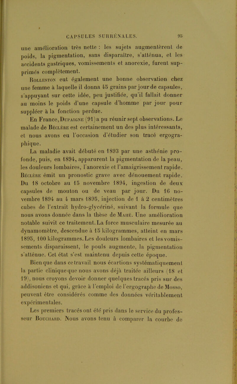 une amélioration très nette : les sujets augmentèrent de poids, la pigmentation, sans disparaître, s’atténua, et les accidents gastriques, vomissements et anorexie, lurent sup- primés complètement. Rolleston eut également une bonne observation chez une femme à laquelle il donna 45 grains par jour de capsules, s’appuyant sur cette idée, peu justifiée, qu’il fallait donner au moins le poids d’une capsule d’homme par jour pour suppléer à la fonction perdue. En France, Dupaigne (91) a pu réunir sept observations. Le malade de Béclère est certainement un des plus intéressants, et nous avons eu l’occasion d’étudier son tracé ergogra- phique. La maladie avait débuté en 1893 par une asthénie pro- fonde, puis, en 1894, apparurent la pigmentation de la peau, les douleurs lombaires, l’anorexie et l’amaigrissement rapide. Béclère émit un pronostic grave avec dénouement rapide. Du 18 octobre au 15 novembre 1894, ingestion de deux capsules de mouton ou de veau par jour. Du 16 no- vembre 1894 au 4 mars 1895, injection de 1 à 2 centimètres cubes de l’extrait hydro-glycériné, suivant la formule que nous avons donnée dans la thèse de Mahé. Une amélioration notable suivit ce traitement. La force musculaire mesurée au dynamomètre, descendue à 15 kilogrammes, atteint en mars 1895, 100 kilogrammes. Les douleurs lombaires et les vomis- sements disparaissent, le pouls augmente, la pigmentation s’atténue. Cet état s’est maintenu depuis cette époque. Bien que dans ce travail nous écartions systématiquement la partie clinique que nous avons déjà traitée ailleurs (18 et 19), nous croyons devoir donner quelques tracés pris sur des addisôniens et qui, grâce à l’emploi de l’ergographe de Mosso, peuvent être considérés comme des données véritablement expérimentales. Les premiers tracés ont été pris dans le service du profes- seur Bouchard. INous avons tenu à comparer la courbe de