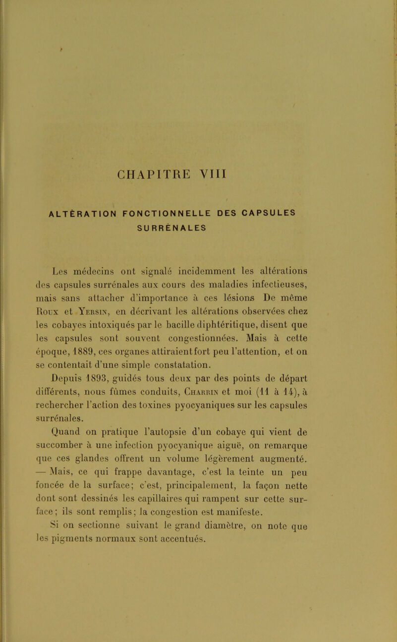 ALTÉRATION FONCTIONNELLE DES CAPSULES SURRÉNALES Les médecins ont signalé incidemment les altérations des capsules surrénales aux cours des maladies infectieuses, mais sans attacher d'importance à ces lésions De même Roux et Yersin, en décrivant les altérations observées chez les cobayes intoxiqués par le bacille diphtéritique, disent que les capsules sont souvent congestionnées. Mais à cette époque, 1889, ces organes attiraient fort peu l’attention, et on se contentait d’une simple constatation. Depuis 1893, guidés tous deux par des points de départ différents, nous fûmes conduits, Charrin et moi (11 à 14), à rechercher l’action des toxines pyocyaniques sur les capsules surrénales. Quand on pratique l’autopsie d’un cobaye qui vient de succomber à une infection pyocyanique aiguë, on remarque que ces glandes offrent un volume légèrement augmenté. — Mais, ce qui frappe davantage, c’est la teinte un peu foncée de la surface; c'est, principalement, la façon nette dont sont dessinés les capillaires qui rampent sur cette sur- face; ils sont remplis; la congestion est manifeste. Si on sectionne suivant le grand diamètre, on note que les pigments normaux sont accentués.