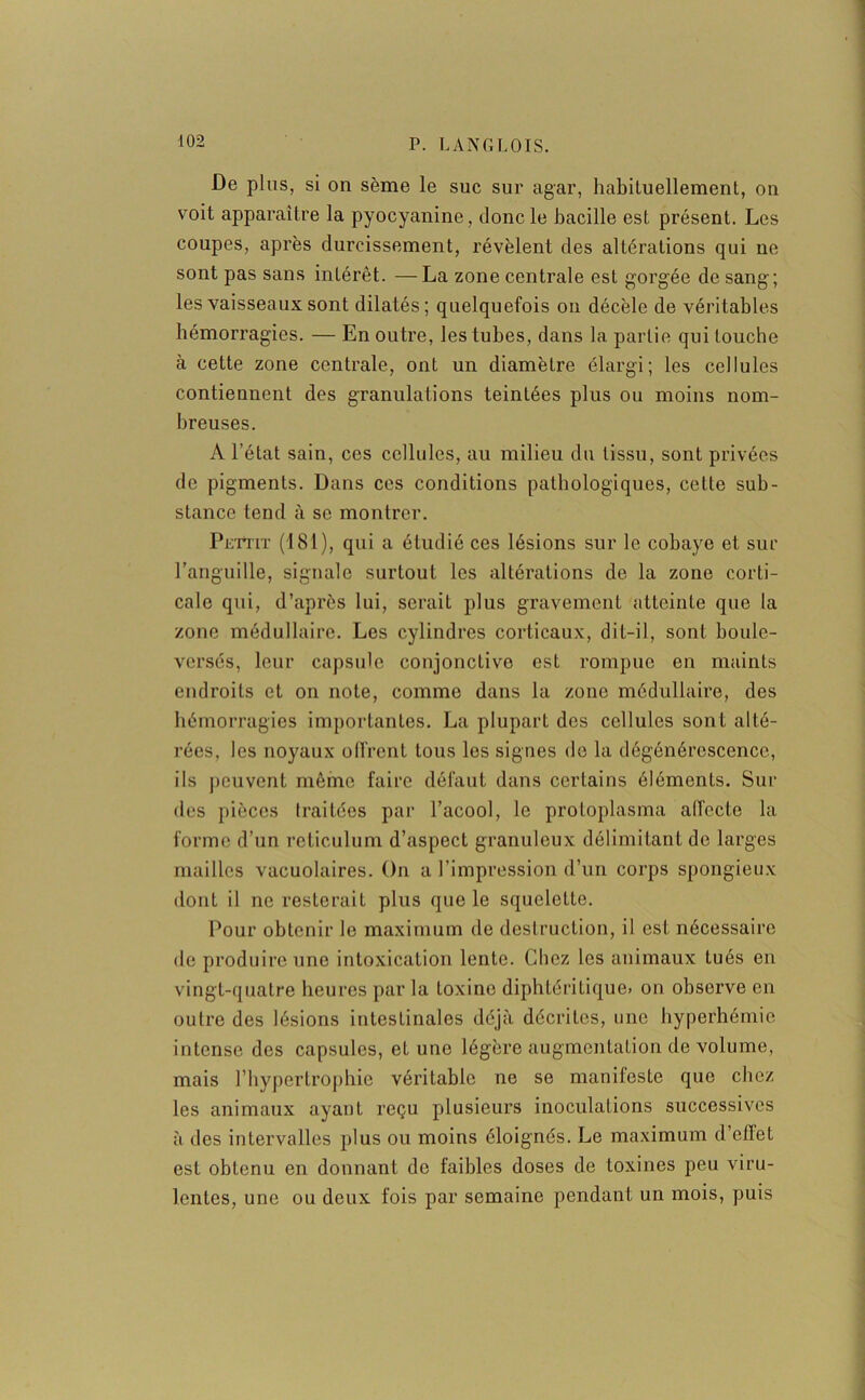 De plus, si on sème le suc sur agar, habituellement, on voit apparaître la pyocyanine, donc le bacille est présent. Les coupes, après durcissement, révèlent des altérations qui ne sont pas sans intérêt. —La zone centrale est gorgée de sang; les vaisseaux sont dilatés; quelquefois on décèle de véritables hémorragies. — En outre, les tubes, dans la partie qui louche à cette zone centrale, ont un diamètre élargi; les cellules contiennent des granulations teintées plus ou moins nom- breuses. A l’état sain, ces cellules, au milieu du tissu, sont privées de pigments. Dans ces conditions pathologiques, cette sub- stance tend à se montrer. Pe'i*tit (181), qui a étudié ces lésions sur le cobaye et sur l’anguille, signale surtout les altérations de la zone corti- cale qui, d’après lui, serait plus gravement atteinte que la zone médullaire. Les cylindres corticaux, dit-il, sont boule- versés, leur capsule conjonctive est rompue en maints endroits et on note, comme dans la zone médullaire, des hémorragies importantes. La plupart des cellules sont alté- rées, les noyaux offrent tous les signes de la dégénérescence, ils peuvent même faire défaut dans certains éléments. Sui- des pièces traitées par l’acool, le proloplasma alfecte la forme d’un réticulum d’aspect granuleux délimitant de larges mailles vacuolaires. On a l’impression d’un corps spongieux dont il ne resterait plus que le squelette. Pour obtenir le maximum de destruction, il est nécessaire de produire une intoxication lente. Chez les animaux tués en vingt-quatre heures par la toxine diphtéritique» on observe en outre des lésions intestinales déjà décrites, une hyperhémie intense des capsules, et une légère augmentation de volume, mais l’hypertrophie véritable ne se manifeste que chez les animaux ayant reçu plusieurs inoculations successives à des intervalles plus ou moins éloignés. Le maximum d’effet est obtenu en donnant do faibles doses de toxines peu viru- lentes, une ou deux fois par semaine pendant un mois, puis