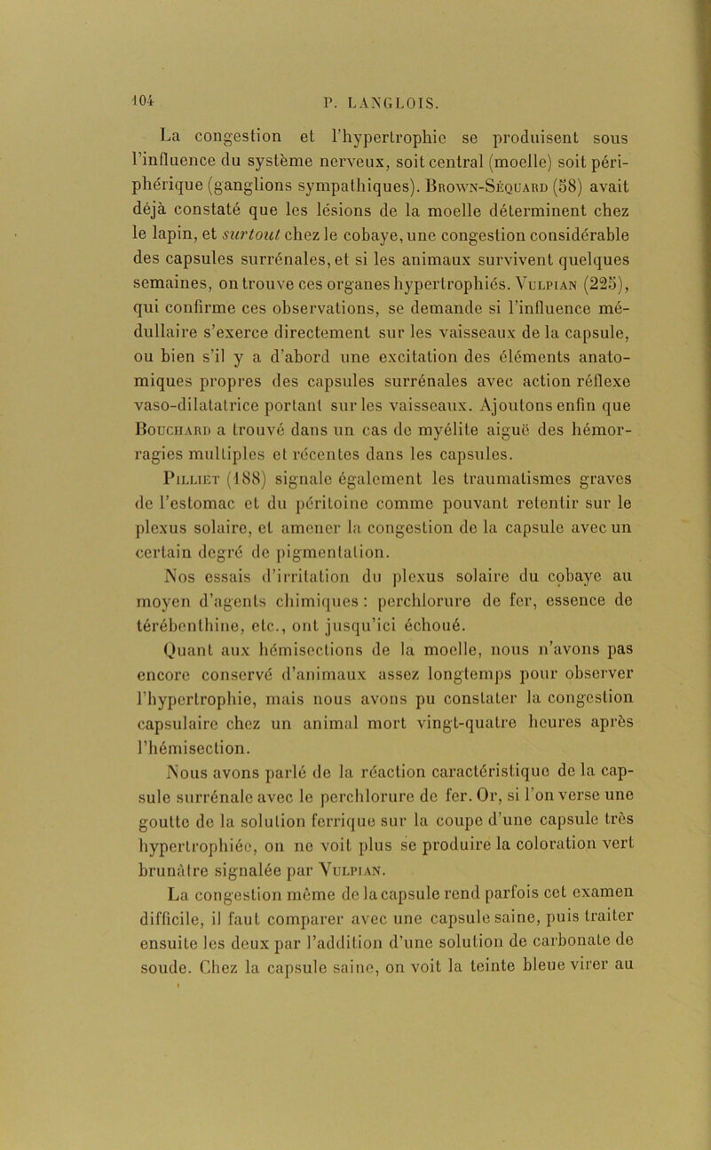 La congestion et l’hypertrophie se produisent sous l’influence du système nerveux, soit central (moelle) soit péri- phérique (ganglions sympathiques). Brown-Séquard (58) avait déjà constaté que les lésions de la moelle déterminent chez le lapin, et surtout chez le cobaye, une congestion considérable des capsules surrénales, et si les animaux survivent quelques semaines, on trouve ces organes hypertrophiés. Vulpian (225), qui confirme ces observations, se demande si l'influence mé- dullaire s’exerce directement sur les vaisseaux delà capsule, ou bien s’il y a d’abord une excitation des éléments anato- miques propres des capsules surrénales avec action réflexe vaso-dilatatrice portant sur les vaisseaux. Ajoutons enfin que Bouchard a trouvé dans un cas de myélite aiguë des hémor- ragies multiples et récentes dans les capsules. Pilliet (188) signale également les traumatismes graves de l’estomac et du péritoine comme pouvant retentir sur le plexus solaire, et amener la congestion de la capsule avec un certain degré de pigmentation. Nos essais d’irritation du plexus solaire du cobaye au moyen d’agents chimiques : perchlorure de fer, essence de térébenthine, etc., ont jusqu’ici échoué. Quant aux hémisections de la moelle, nous n’avons pas encore conservé d’animaux assez longtemps pour observer l’hypertrophie, mais nous avons pu constater la congestion capsulaire chez un animal mort vingt-quatre heures après l’hémisection. Nous avons parlé de la réaction caractéristique de la cap- sule surrénale avec le perchlorure de fer. Or, si l’on verse une goutte de la solution ferrique sur la coupe d’une capsule très hypertrophiée, on ne voit plus se produire la coloration vert brunâtre signalée par Vulpian. La congestion même de la capsule rend parfois cet examen difficile, il faut comparer avec une capsule saine, puis traiter ensuite les deux par l’addition d’une solution de carbonate de soude. Chez la capsule saine, on voit la teinte bleue virer au