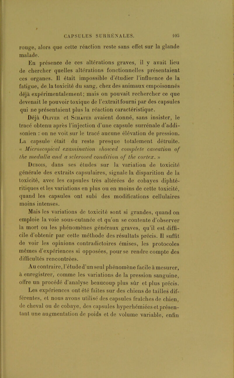 rouge, alors que cette réaction reste sans effet sur la glande malade. En présence de ces altérations graves, il y avait lieu de chercher quelles altérations fonctionnelles présentaient ces organes. Il était impossible d’étudier l'influence de la fatigue, de la toxicité du sang, chez des animaux empoisonnés déjà expérimentalement; mais on pouvait rechercher ce que devenait le pouvoir toxique de l’extrait fourni par des capsules qui ne présentaient plus la réaction caractéristique. Déjà Oliver et Schafer avaient donné, sans insister, le tracé obtenu après l’injection d’une capsule surrénale d’addi- sonien : on ne voit sur le tracé aucune élévation de pression. La capsule était du reste presque totalement détruite. « Microscopical examination shoived complété caséation of the medulla and a sclerosed condition of the cortex. » Dubois, dans ses études sur la variation de toxicité générale des extraits capsulaires, signale la disparition de la toxicité, avec les capsules très altérées de cobayes diphté- ritiques et les variations en plus ou en moins de cette toxicité, quand les capsules ont subi des modifications cellulaires moins intenses. Mais les variations de toxicité sont si grandes, quand on emploie la voie sous-cutanée et qu’on se contente d’observer la mort ou les phénomènes généraux graves, qu’il est diffi- cile d’obtenir par cette méthode des résultats précis. Il suffit, de voir les opinions contradictoires émises, les protocoles mêmes d’expériences si opposées, pour se rendre compte des difficultés rencontrées. Au contraire, l’étude d’un seul phénomène facile à mesurer, à enregistrer, comme les variations de la pression sanguine, olfre un procédé d’analyse beaucoup plus sûr et plus précis. Les expériences ont été faites sur des chiens de tailles dif- férentes, et nous avons utilisé des capsules fraîches de chien, de cheval ou de cobaye, des capsules hyperhémiées et présen- tant une augmentation de poids et de volume variable, enfin
