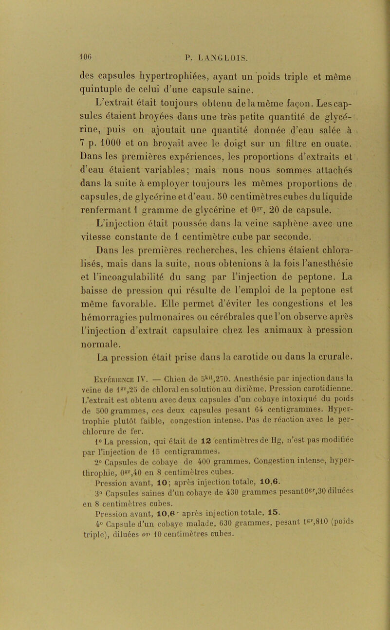 des capsules hypertrophiées, ayant un poids triple et môme quintuple de celui d’une capsule saine. L’extrait était toujours obtenu de la même façon. Les cap- sules étaient broyées dans une très petite quantité de glycé- rine, puis on ajoutait une quantité donnée d’eau salée à 7 p. 1000 et on broyait avec le doigt sur un filtre en ouate. Dans les premières expériences, les proportions d’extraits et d’eau étaient variables; mais nous nous sommes attachés dans la suite à employer toujours les mômes proportions de capsules, de glycérine et d’eau. 50 centimètres cubes du liquide renfermant 1 gramme de glycérine et 0-r, 20 de capsule. L’injection était poussée dans la veine saphène avec une vitesse constante de 1 centimètre cube par seconde. Dans les premières recherches, les chiens étaient chlora- lisés, mais dans la suite, nous obtenions à la fois l’anesthésie et l’incoagulabilité du sang par l’injection de peplone. La baisse de pression qni résulte de l’emploi de la peptone est môme favorable. Elle permet d’éviter les congestions et les hémorragies pulmonaires ou cérébrales que l’on observe après l’injection d’extrait capsulaire chez les animaux à pression normale. La pression était prise dans la carotide ou dans la crurale. Expérience IV. — Chien de 5kil,270. Anesthésie par injection dans la veine de iRr,25 de chloral en solution au dixième. Pression carotidienne. L’extrait est obtenu avec deux capsules d’un cobaye intoxiqué du poids de 500 grammes, ces deux capsules pesant G4 centigrammes. Hyper- trophie plutôt faible, congestion intense. Pas de réaction avec le per- chlorure de fer. 1° La pression, qui était de 12 centimètres de Hg, n’est pas modifiée par l’injection de 15 centigrammes. 2° Capsules de cobaye de 400 grammes. Congestion intense, hyper- throphie, 0Br,40 en 8 centimètres cubes. Pression avant, 10; après injection totale, 10,6. 3° Capsules saines d’un cobaye de 430 grammes pesant0gr,30 diluées en 8 centimètres cubes. Pression avant, 10,6 • après injection totale, 15. 4° Capsule d’un cobaye malade, 630 grammes, pesant lgr,810 (poids triple), diluées pp 10 centimètres cubes.