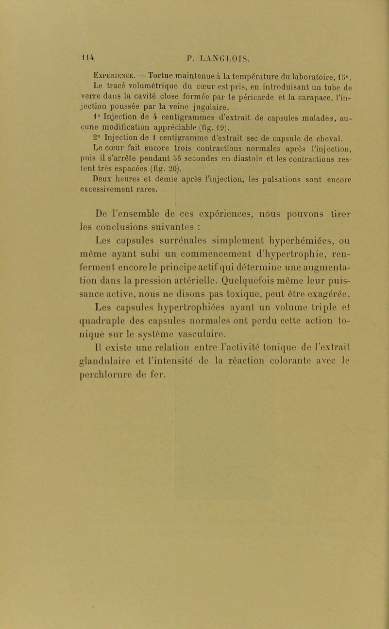 Expérience. —Tortue maintenue à la température du laboratoire, 15°. Le tracé volumétrique du cœur est pris, en introduisant un tube de verre dans la cavité close formée par le péricarde et la carapace, l’in- jection poussée par la veine jugulaire. 1° Injection de 4 centigrammes d’extrait de capsules malades, au- cune modification appréciable (fig. 19). 2° Injection de 1 centigramme d’extrait sec de capsule de cheval. Le cœur fait encore trois contractions normales après l’injection, puis il s’arrête pendant 56 secondes en diastole et les contractions res- tent très espacées (fig. 20). Deux heures et demie après l’injection, les pulsations sont encore excessivement rares. De l’ensemble de ces expériences, nous pouvons tirer les conclusions suivantes : Les capsules surrénales simplement hyperhémiées, ou même ayant subi un commencement d’hypertrophie, ren- ferment encorele principe actif qui détermine une augmenta- tion dans la pression artérielle. Quelquefois même leur puis- sance active, nous ne disons pas loxique, peut être exagérée. Les capsules hypertrophiées ayant un volume triple cl quadruple des capsules normales ont perdu cette action to- nique sur le système vasculaire. Il existe une relation entre l’activité tonique de l’extrait glandulaire et l’intensité de la réaction colorante avec le perchlorure de fer.