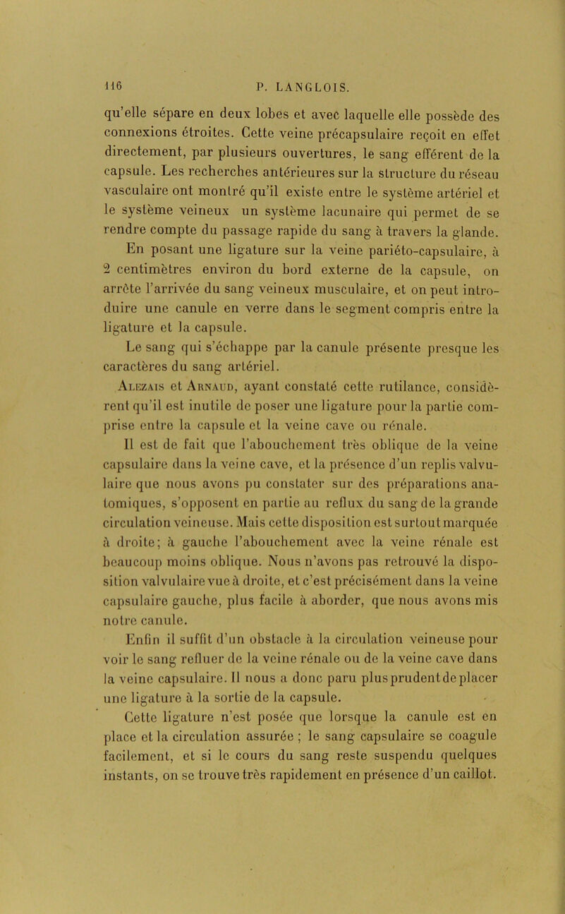 qu’elle sépare en deux lobes et avec laquelle elle possède des connexions étroites. Cette veine précapsulaire reçoit en effet directement, par plusieurs ouvertures, le sang efférent de la capsule. Les recherches antérieures sur la structure du réseau vasculaire ont montré qu’il existe entre le système artériel et le système veineux un système lacunaire qui permet de se rendre compte du passage rapide du sang à travers la glande. En posant une ligature sur la veine pariéto-capsulaire, à 2 centimètres environ du bord externe de la capsule, on arrête l’arrivée du sang veineux musculaire, et on peut intro- duire une canule en verre dans le segment compris entre la ligature et la capsule. Le sang qui s’échappe par la canule présente presque les caractères du sang artériel. Alezais et Arnaud, ayant constaté cette rutilance, considè- rent qu’il est inutile de poser une ligature pour la partie com- prise entre la capsule et la veine cave ou rénale. Il est de fait que l’abouchement très oblique de la veine capsulaire dans la veine cave, et la présence d’un replis valvu- laire que nous avons pu constater sur des préparations ana- tomiques, s’opposent en partie au reflux du sang de la grande circulation veineuse. Mais celte disposition est surtout marquée à droite; à gauche l’abouchement avec la veine rénale est beaucoup moins oblique. Nous n’avons pas retrouvé la dispo- sition valvulaire vue à droite, et c’est précisément dans la veine capsulaire gauche, plus facile à aborder, que nous avons mis notre canule. Enfin il suffit d’un obstacle <à la circulation veineuse pour voir le sang refluer de la veine rénale ou de la veine cave dans la veine capsulaire. Il nous a donc paru plus prudent de placer une ligature à la sortie de la capsule. Cette ligature n’est posée que lorsque la canule est en place et la circulation assurée ; le sang capsulaire se coagule facilement, et si le cours du sang reste suspendu quelques instants, on se trouve très rapidement en présence d’un caillot.