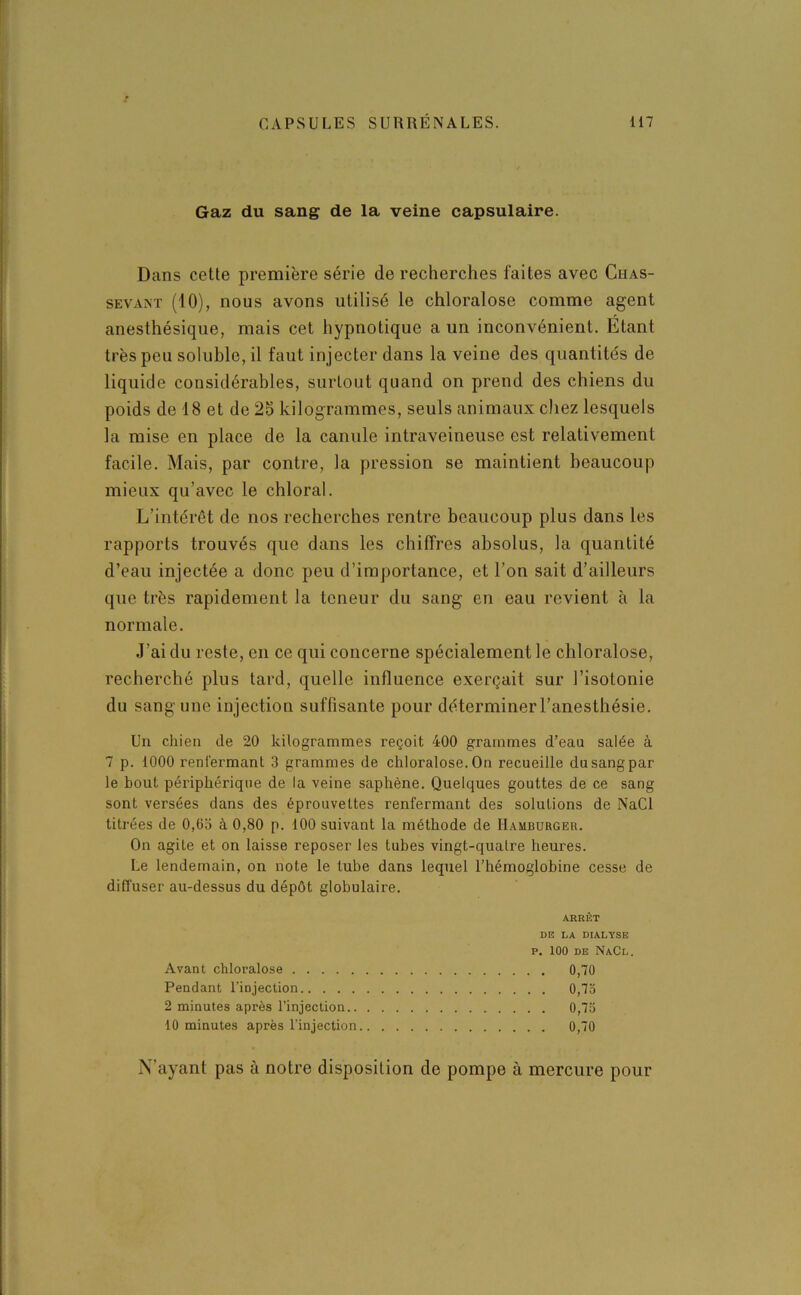 Gaz du sang de la veine capsulaire. Dans cette première série de recherches faites avec Chas- sevant (10), nous avons utilisé le chloralose comme agent anesthésique, mais cet hypnotique a un inconvénient. Etant très peu soluble, il faut injecter dans la veine des quantités de liquide considérables, surtout quand on prend des chiens du poids de 18 et de 25 kilogrammes, seuls animaux chez lesquels la mise en place de la canule intraveineuse est relativement facile. Mais, par contre, la pression se maintient beaucoup mieux qu’avec le chloral. L’intérêt de nos recherches rentre beaucoup plus dans les rapports trouvés que dans les chiffres absolus, la quantité d’eau injectée a donc peu d’importance, et l’on sait d’ailleurs que très rapidement la teneur du sang en eau revient à la normale. J’ai du reste, en ce qui concerne spécialement le chloralose, recherché plus tard, quelle influence exerçait sur l’isotonie du sang une injection suffisante pour déterminer l’anesthésie. Un chien de 20 kilogrammes reçoit 400 grammes d’eau salée à 7 p. 1000 renfermant 3 grammes de chloralose. On recueille du sang par le bout périphérique de la veine saphène. Quelques gouttes de ce sang sont versées dans des éprouvettes renfermant des solutions de NaCl titrées de 0,63 à 0,80 p. 100 suivant la méthode de Hamburger. On agite et on laisse reposer les tubes vingt-qualre heures. Le lendemain, on note le tube dans lequel l’hémoglobine cesse de diffuser au-dessus du dépôt globulaire. ARRÊT DE LA DIALYSE P. 100 DE NaCl. Avant chloralose 0,70 Pendant l’injection 0,75 2 minutes après l’injection 0,75 10 minutes après l’injection 0,70 N’ayant pas à notre disposition de pompe à mercure pour