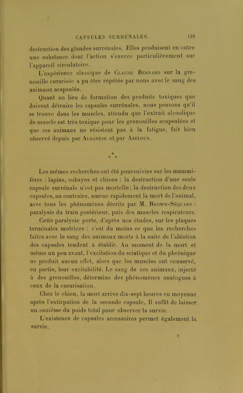 destruction des glandes surrénales. Elles produisent en outre une substance dont l’action s’exerce particulièrement sur l'appareil circulatoire. L’expérience classique de Claude Bernard sur la gre- nouille curarisée a pu être répétée par nous avec le sang des animaux acapsulés. Quant au lieu de formation des produits toxiques que doivent détruire les capsules surrénales, nous pensons qu’il se trouve dans les muscles, attendu que l’extrait alcoolique de muscle est très toxique pour les grenouilles acapsulées et que ces animaux ne résistent pas à la fatigue, fait bien observé depuis par Albanèse et par Abelous. * * * Les mêmes recherches ont été poursuivies sur les mammi- fères : lapins, cobayes et chiens : la destruction d’une seule capsule surrénale n’est pas mortelle; la destruction des deux capsules, au contraire, amène rapidement la mort de l’animal, avec tous les phénomènes décrits par M. Brown-Séquard : paralysie du train postérieur, puis des muscles respirateurs. Cette paralysie porte, d’après nos études, sur les plaques terminales motrices : c’est du moins ce que les recherches faites avec le sang des animaux morts à la suite de l’ablation des capsules tendent à établir. Au moment de la mort et même un peu avant, l’excitation du sciatique et du phrénique ne produit aucun effet, alors que les muscles ont conservé, en partie, leur excitabilité. Le sang de ces animaux, injecté à des grenouilles, détermine des phénomènes analogues à ceux de la curarisation. Chez le chien, la mort arrive dix-sept heures en moyenne après l’extirpation de la seconde capsule. 11 suffit de laisser un onzième du poids total pour observer la survie. L’existence de capsules accessoires permet également la survie. a