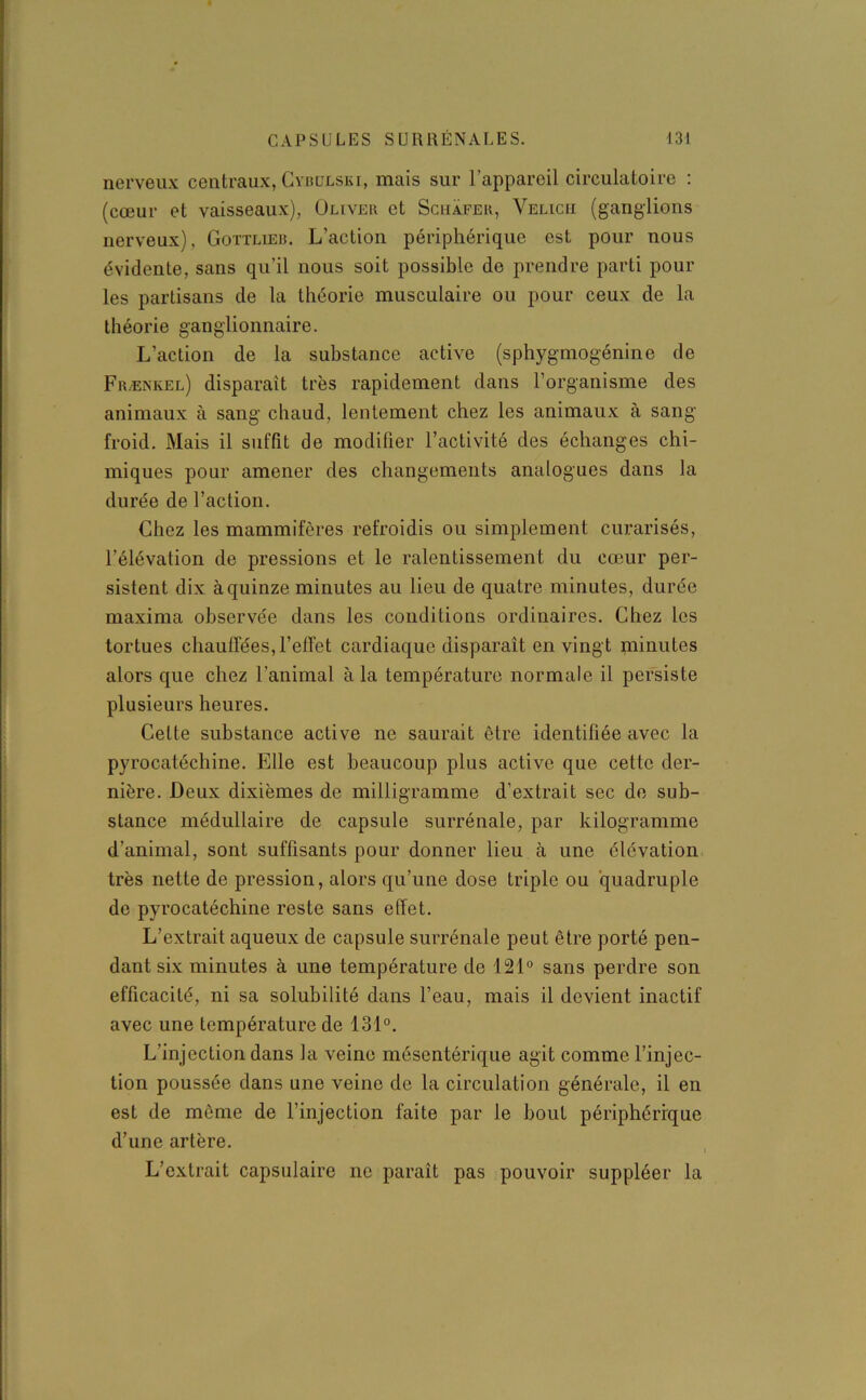 nerveux centraux, Cybulski, mais sur l’appareil circulatoire : (cœur et vaisseaux), Oliver et Schafer, Velicii (ganglions nerveux), Gottlieb. L’action périphérique est pour nous évidente, sans qu’il nous soit possible de prendre parti pour les partisans de la théorie musculaire ou pour ceux de la théorie ganglionnaire. L’action de la substance active (sphygmogénine de Frænkel) disparaît très rapidement dans l’organisme des animaux à sang chaud, lentement chez les animaux à sang froid. Mais il suffit de modifier l’activité des échanges chi- miques pour amener des changements analogues dans la durée de l’action. Chez les mammifères refroidis ou simplement curarisés, l’élévation de pressions et le ralentissement du cœur per- sistent dix à quinze minutes au lieu de quatre minutes, durée maxima observée dans les conditions ordinaires. Chez les tortues chauffées,l’effet cardiaque disparaît en vingt minutes alors que chez l’animal à la température normale il persiste plusieurs heures. Cette substance active ne saurait être identifiée avec la pyrocatéchine. Elle est beaucoup plus active que cette der- nière. Deux dixièmes de milligramme d’extrait sec de sub- stance médullaire de capsule surrénale, par kilogramme d’animal, sont suffisants pour donner lieu à une élévation très nette de pression, alors qu’une dose triple ou quadruple de pyrocatéchine reste sans effet. L’extrait aqueux de capsule surrénale peut être porté pen- dant six minutes à une température de 121° sans perdre son efficacité, ni sa solubilité dans l’eau, mais il devient inactif avec une température de 131°. L’injection dans la veine mésentérique agit comme l’injec- tion poussée dans une veine de la circulation générale, il en est de môme de l’injection faite par le bout périphérique d’une artère. L’extrait capsulaire ne paraît pas pouvoir suppléer la