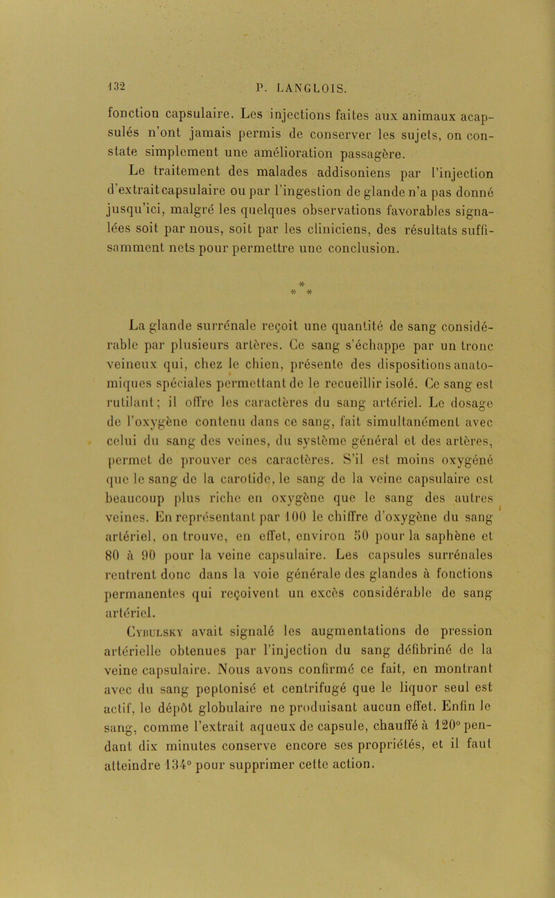 fonction capsulaire. Les injections faites aux animaux acap- sulés n’ont jamais permis de conserver les sujets, on con- state simplement une amélioration passagère. Le traitement des malades addisoniens par l’injection d’extrait capsulaire ou par l’ingestion de glande n’a pas donné jusqu’ici, malgré les quelques observations favorables signa- lées soit par nous, soit par les cliniciens, des résultats suffi- samment nets pour permettre une conclusion. * * * La glande surrénale reçoit une quantité de sang considé- rable par plusieurs artères. Ce sang s’échappe par un tronc veineux qui, chez le chien, présente des dispositions anato- miques spéciales permettant de le recueillir isolé. Ce sang est rutilant; il offre les caractères du sang artériel. Le dosage de l’oxygène contenu dans ce sang, fait simultanément avec celui du sang des veines, du système général et des artères, permet de prouver ces caractères. S’il est moins oxygéné que le sang de la carotide, le sang de la veine capsulaire est beaucoup plus riche en oxygène que le sang des autres veines. En représentant par 100 le chiffre d’oxygène du sang artériel, on trouve, en effet, environ 50 pour la saphène et 80 à 90 pour la veine capsulaire. Les capsules surrénales rentrent donc dans la voie générale des glandes à fonctions permanentes qui reçoivent un excès considérable de sang artériel. Cybulsky avait signalé les augmentations de pression artérielle obtenues par l’injection du sang défibriné de la veine capsulaire. Nous avons confirmé ce fait, en montrant avec du sang poptonisé et centrifugé que le liquor seul est actif, le dépôt globulaire ne produisant aucun effet. Enfin le sang, comme l’extrait aqueux de capsule, chauffé à 120° pen- dant dix minutes conserve encore ses propriétés, et il faut atteindre 134° pour supprimer cette action.