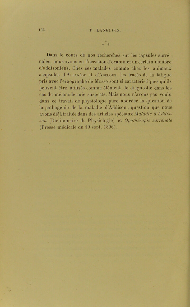 * ❖ ❖ Dans le cours de nos recherches sur les capsules surré nales, nous avons eu l'occasion d’examiner un certain nombre d’addisoniens. Chez ces malades comme chez les animaux acapsulés d’ALiuxÈSE et d'ÀBELOus, les tracés de la fatigue pris avec l’ergographe de Mosso sont si caractéristiques qu’ils peuvent être utilisés comme élément de diagnostic dans les cas de mélanodermie suspects. Mais nous n’avons pas voulu dans ce travail de physiologie pure aborder la question de la pathogénie de la maladie d’Addison, question que nous avons déjà traitée dans des articles spéciaux Maladie d’Addis- son (Dictionnaire de Physiologie) et Opothérapie surrénale (Presse médicale du 19 sept. 1896').