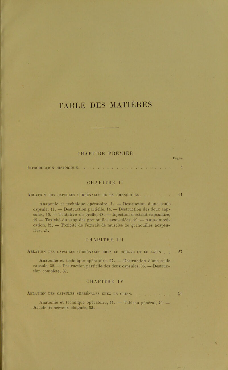 TABLE DES MATIÈRES CHAPITRE PREMIER Piiges. Introduction historique I CHAPITRE II Ablation des capsules surrénales de la grenouille Il Anatomie et technique opératoire, 1. — Destruction d’une seule capsule, 14. — Destruction partielle, 14. — Destruction des deux cap- sules, 15. — Tentative de greffe, 18. — Injection d’extrait capsulaire, 19.— Toxicité du sang des grenouilles acapsulées, 19. — Auto-intoxi- cation, 21. — Toxicité de l’extrait de muscles de grenouilles acapsu- lées, 24. CHAPITRE III Ablation des capsules surrénales chez le cobaye et le lapin . . 27 Anatomie et technique opératoire, 27. — Destruction d’une seule capsule, 32. — Destruction partielle des deux capsules, 35. — Destruc- tion complète, 37. CHAPITRE IV Ablation des capsules surrénales chez le chien 4J Anatomie et technique opératoire, 41. — Tableau général, 49. — Accidents nerveux éloignés, 52.