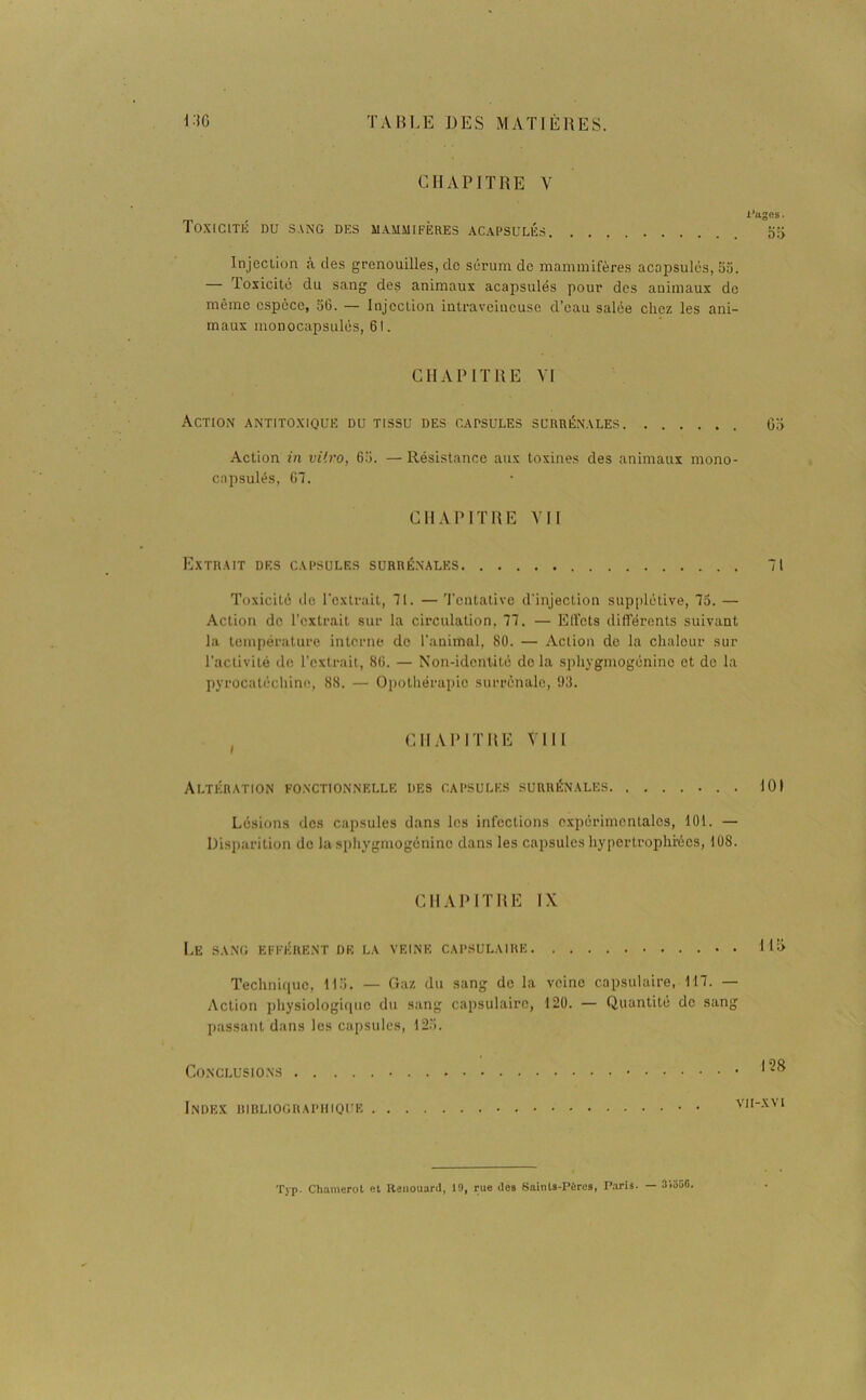 CHAPITRE V l’uges. Toxicité du sang des mammifères acapsulés Injection à des grenouilles, de sérum de mammifères acapsulés, 5a. — Toxicité du sang des animaux acapsulés pour des animaux de même espèce, 56. — Injection intraveineuse d’eau salée chez les ani- maux monocapsulés, 61. CHAPITRE VI Action antitoxiqüe du tissu des capsules surrénales 65 Action in vitro, 65. — Résistance aux toxines des animaux mono- cnpsulés, 67. CHAPITRE Y11 Extrait des capsules surrénales 71 Toxicité de l'extrait, 71. — Tentative d'injection supplétive, 75. — Action de l’extrait sur la circulation, 77. — Elfets différents suivant la température interne de l'animal, 80. — Action de la chaleur sur l’activité de l’extrait, 86. — Non-identité delà sphygmogéninc et de la pyrocatéchine, 88. — Opothérapie surrénale, 93. CHAPITRE VIII Altération fonctionnelle des capsules surrénales . 101 Lésions des capsules dans les infections expérimentales, 101. — Disparition de la sphygmogéninc dans les capsules hypertrophiées, 108. CHAPITRE IX Le sang efférent de la veine capsulaire L15 Technique, 115. — Gaz du sang de la veine capsulaire, 117. — Action physiologique du sang capsulaire, 120. — Quantité de sang passant dans les capsules, 125. Conclusions 128 Index bibliographique vh-xvi Typ. Chamerot et Renouaril, 19, rue îles Saints-Pères, Paris. — 31556.