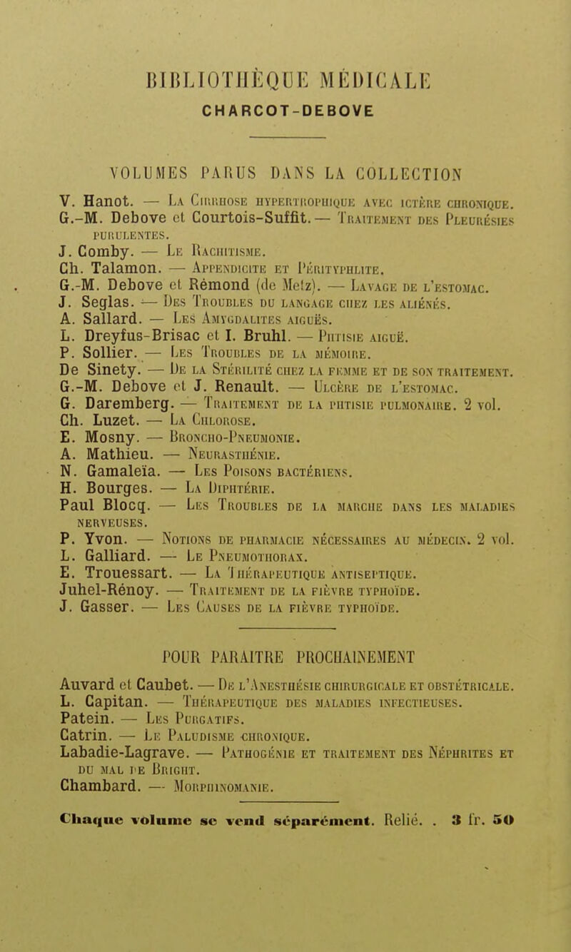 J]1IUJ0TJIÈQ[]1< MÉDICALI- CHARCOT-DEBOVE VOLUMES PARUS DANS LA COLLECTION V. Hanot. — La Ciiii'.uose urPEmiiOPUiQUE avec ictère chronique. G.-M. Debove et Courtois-Suffit.— Traiïejiem des Pleurésies PUliL'LENTES. J. Comby. — Le Rachitisme. Ch. Talamon. — Appeindicite et Pérityi'Hlite. G.-M. Debove et Rémond (de Metz). — Lavage de l'estomac. J. Seglas. — Des Troubles du langage chez les aliénés. A. Sallard. — Les Amygdalites aiguës. L. Dreyfus-Brisac et I. Bruhl. — Phtisie aiguë. P. SoUier. — Les Troubles de la jiémoire. De Sinety. — De la Stérilité chez la femme et de son traitement. G.-M. Debove et J. Renault. — Ulcère de l'estomac. G. Daremberg. — Traiteme.nt de la phtisie pulmonaire. 2 voL Ch. Luzet. — La Chlorose. E. Mosny. — Broncho-Pneumonie. A. Mathieu. — Neupjvsthénie. N. Gamaleïa. — Les Poisons bactériens. H. Bourges. — La Diphtérie. Paul Blocg. — Les Troubles de la marche dans les maladies nerveuses. P. Yvon. — Notions de pharmacie nécessaires au médecin. 2 voL L. Gaillard. — Le Pneumothorax. E. Trouessart. — La 'Ihkrapeutique antiseptique. Juhel-Rénoy. — Traitement de la fièvre typhoïde. J. Gasser. —■ Les Causes de la fièvre typhoïde. POUR PARAITRE PROCHAINEMENT Auvard et Caubet. — De l'.Anestuésie chirurgicale et obstétricale. L. Capitan. — Thérapeutique des maladies infectieuses. Patein. — Les Purgatifs. Catrin. — Le Paludisme chronique. Labadie-Lagrave. — Patuogénie et traitement des Néphrites et DU MAL PE RrIGHT. Chambard. — Morphinomanie. Chai|ue volume se vend séparément. Relié. . 3 Ir. 50