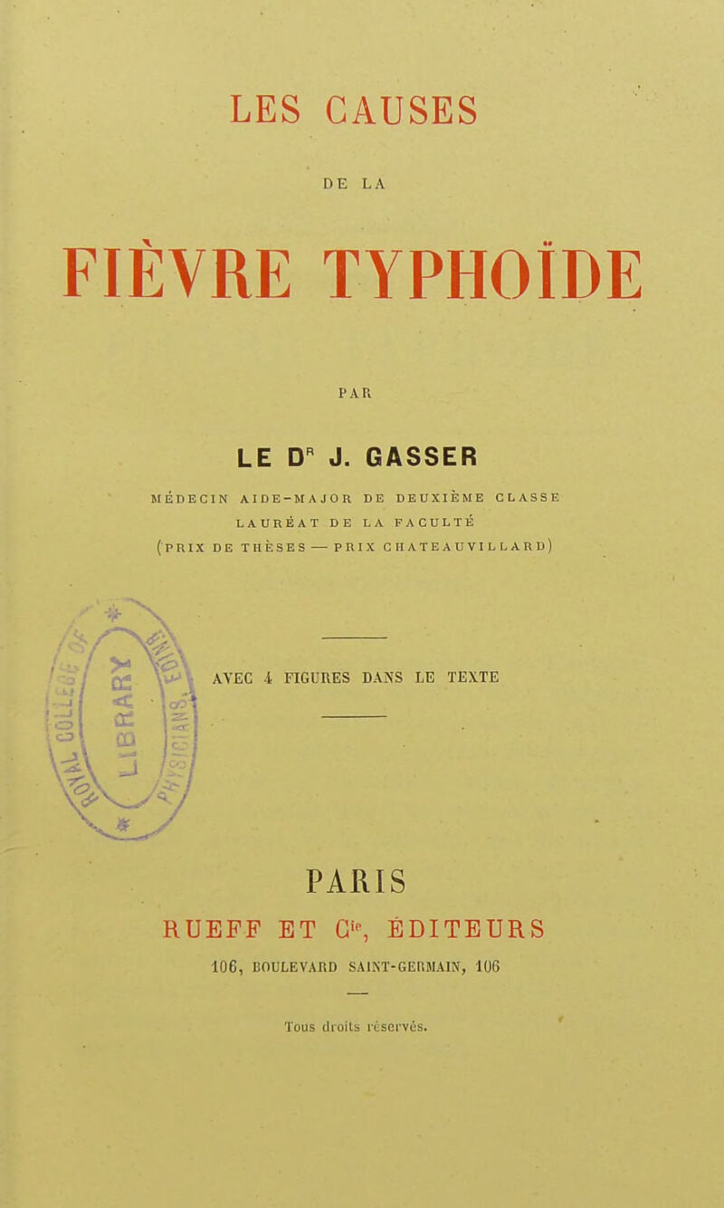 LES CAUSES DE LA FIÈVRE TYPHOÏDE PAU LE D J. CASSER MÉDECIN AIDE-^tAJOR DE DEUXIÈME CLASSE LAUREAT DE LA FACULTÉ (prix de thèses —-PRIX ciiateauvillard) AVEC -i FIGURES DANS LE TEXTE PARIS RUEFF ET ÉDITEURS 106, BOULEVARD SAINT-GEMIAIN, 106 Tous cUoits rdsei'vcs.