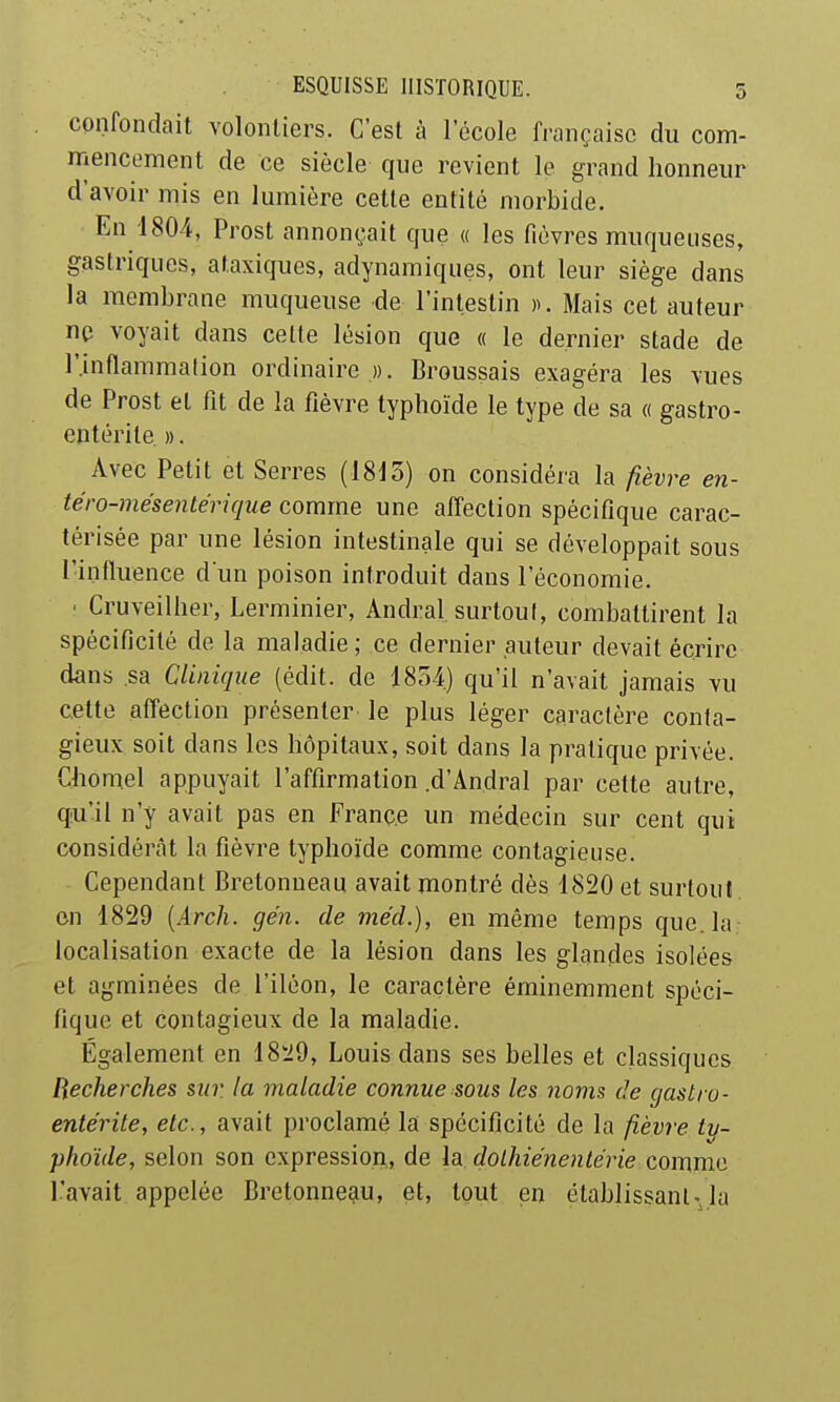 confondait volonliers. C'est à l'école française du com- mencement de ce siècle que revient le grand honneur d'avoir mis en lumière cette entité morbide. En 1804, Prost annonçait que « les fièvres muqueuses, gastriques, ataxiques, adynamiques, ont leur siège dans la membrane muqueuse de l'intestin k Mais cet auteur ne voyait dans cette lésion que « le dernier stade de r.inaammation ordinaire ». Broussais exagéra les vues de Prost et fit de la fièvre typhoïde le type de sa « gastro- entérite. ». Avec Petit et Serres (1815) on considéra la fièvre en- té ro-mésentéri que comme une affection spécifique carac- térisée par une lésion intestinale qui se développait sous l'influence d un poison introduit dans l'économie. ' Cruveilher, Lerminier, Andral surtoul, combattirent la spécificité de la maladie; ce dernier auteur devait écrire dans sa Clinique (édit. de 1854.) qu'il n'avait jamais vu cette affection présenter le plus léger caractère conta- gieux soit dans les hôpitaux, soit dans la pratique privée. Chomel appuyait l'affirmation .d'Andral par cette autre, qu'il n'y avait pas en France un médecin sur cent qui considérât la fièvre typhoïde comme contagieuse. Cependant Bretonueau avait montré dès 1820 et surtout, en 1829 {Arch. ge'n. de mécL), en même temps que. la localisation exacte de la lésion dans les glandes isolées et agminées de l'iléon, le caractère éminemment spéci- fique et contagieux de la maladie. Également en 18'i9, Louis dans ses belles et classiques Recherches sur. la maladie connue sous les noms de gastro- entérite, etc., avait proclamé la spécificité de la fièvre ty- phoïde, selon son expression, de la dolhiénentérie comme l'avait appelée Bretonneau, et, tout en établissant',la