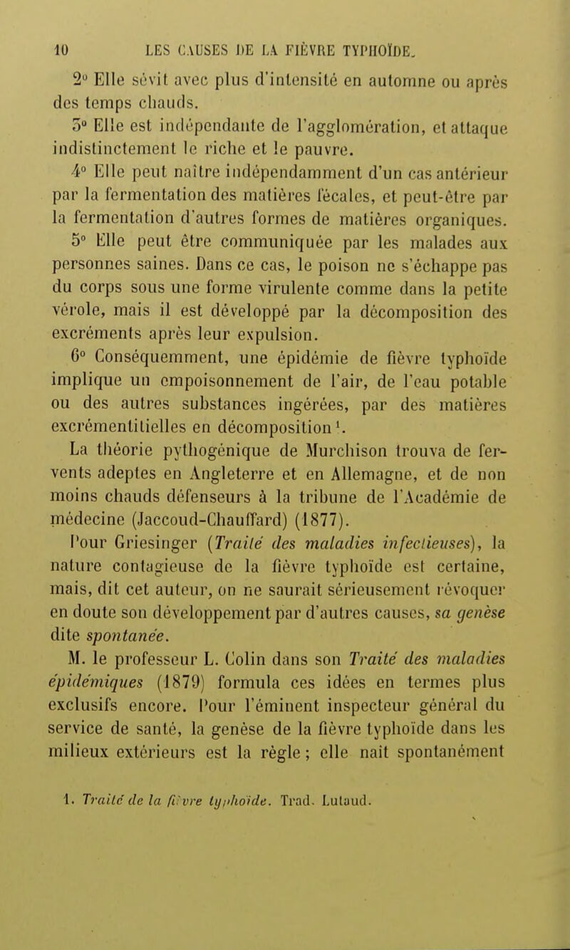 2 Elle sévit avec plus d'intensité en automne ou après des temps chauds. 5» Elle est indépendante de l'agglomération, et attaque indistinctement le riche et le pauvre. 4° Elle peut naître indépendamment d'un cas antérieur par la fermentation des matières fécales, et peut-être par la fermentation d'autres formes de matières organiques. 5° Elle peut être communiquée par les malades aux personnes saines. Dans ce cas, le poison ne s'échappe pas du corps sous une forme virulente comme dans la petite vérole, mais il est développé par la décomposition des excréments après leur expulsion. G Conséquemment, une épidémie de fièvre typhoïde implique un empoisonnement de l'air, de l'eau potable ou des autres substances ingérées, par des matières excrémentitielles en décomposition'. La théorie pythogénique de Murchison trouva de fer- vents adeptes en Angleterre et en Allemagne, et de non moins chauds défenseurs à la tribune de l'Académie de médecine (Jaccoud-ChaufTard) (1877). Pour Griesinger {Trailé des maladies infeclieitses), la nature contagieuse de la fièvre typhoïde est certaine, mais, dit cet auteur, on ne saurait sérieusement lévoquer en doute son développement par d'autres causes, sa genèse dite spontanée. M. le professeur L. Colin dans son Traité des maladies épidémiques (1879) formula ces idées en termes plus exclusifs encore. Pour l'éminent inspecteur général du service de santé, la genèse de la fièvre typhoïde dans les milieux extérieurs est la règle ; elle nait spontanément 1. Trailc de la rCvre ly/i/ioide. Trad. Lulaud.