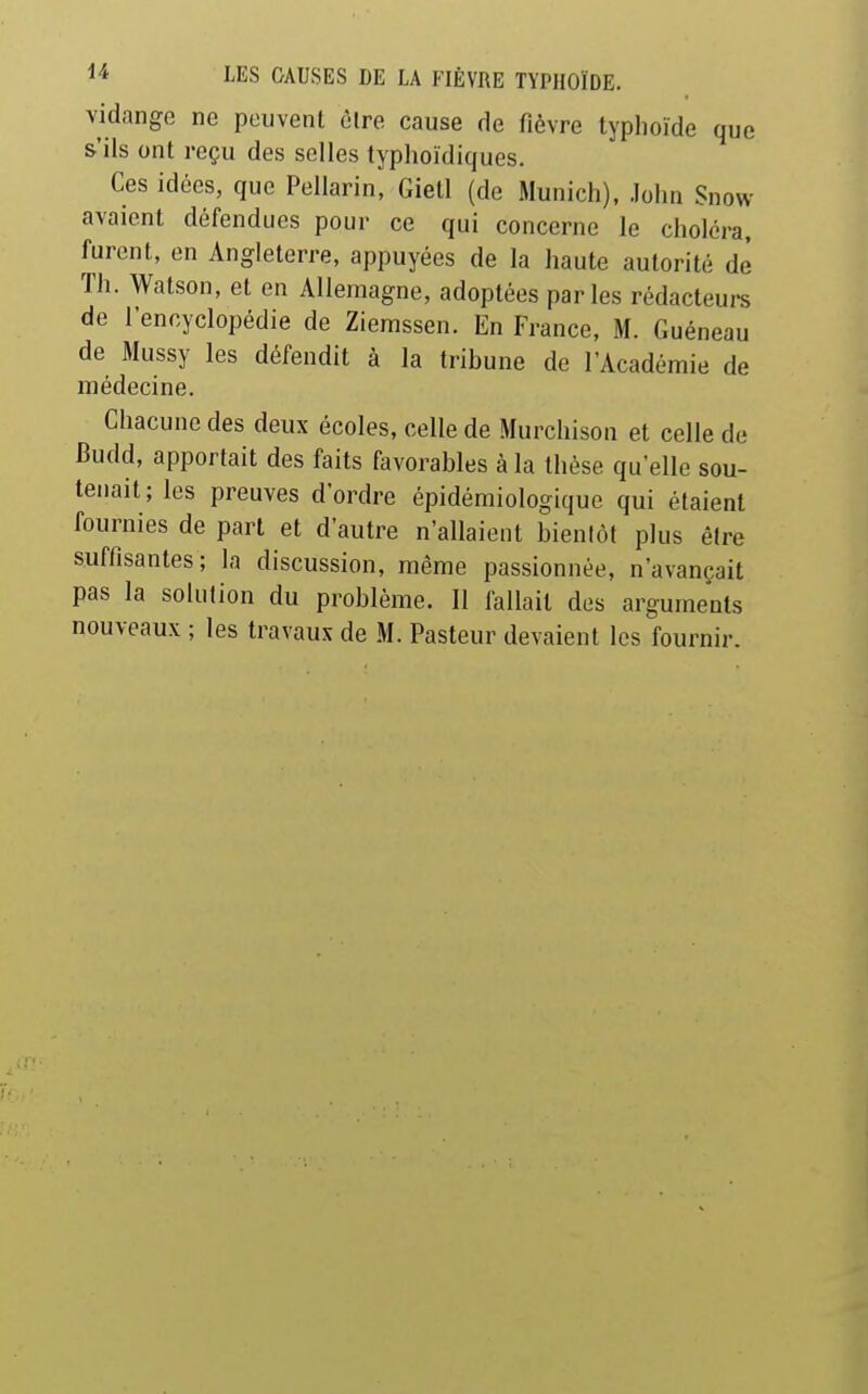 vidange ne peuvent èlre cause de fièvre typhoïde que s'ils ont reçu des selles typhoïdiques. Ces idées, que Pellarin, Gietl (de Munich), John Snow avaient défendues pour ce qui concerne le choléra, furent, en Angleterre, appuyées de la haute autorité de Th. Watson, et en Allemagne, adoptées parles rédacteurs de l'encyclopédie de Zierassen. En France, M. Guéneau de Mussy les défendit à la trihune de l'Académie de médecine. Chacune des deux écoles, celle de .Murchison et celle de Budd, apportait des faits favorables à la thèse qu'elle sou- tenait; les preuves d'ordre épidémiologique qui étaient fournies de part et d'autre n'allaient bientôt plus être suffisantes; la discussion, même passionnée, n'avançait pas la solution du problème. 11 fallait des arguments nouveaux ; les travaux de M. Pasteur devaient les fournir.