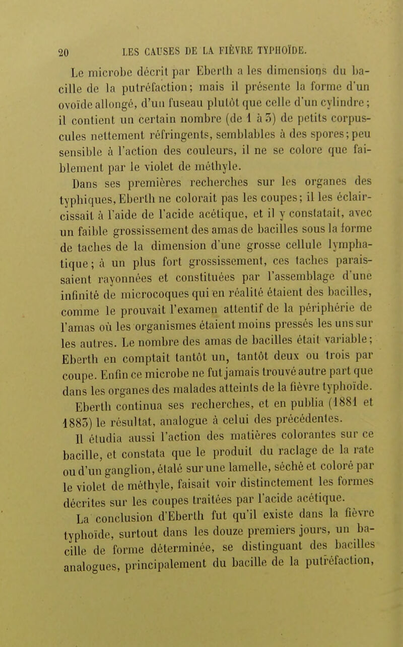 Le microbe décrit par Eberlh a les dimensions du ba- cille de la putréfaction; mais il présente la forme d'un ovoïde allongé, d'un fuseau plutôt que celle d'un cylindre; il contient un certain nombre (de 1 à 5) de petits corpus- cules nettement réfringents, semblables à des spores; peu sensible à l'action des couleurs, il ne se colore que fai- blement par le violet de mélhyle. Dans ses premières recherches sur les organes des typhiques, Eberth ne colorait pas les coupes; il les éclair- cissail à l'aide de l'acide acétique, et il y constatait, avec un faible grossissement des amas de bacilles sous la forme de taches de la dimension d'une grosse cellule lympha- tique ; à un plus fort grossissement, ces taches parais- saient rayonnées et constituées par l'assemblage d'une infinité de microcoques qui en réalité étaient des bacilles, comme le prouvait l'examen attentif de la périphérie de l'amas où les organismes étaient moins pressés les uns sur les autres. Le nombre des amas de bacilles était variable; Eberth en comptait tantôt un, tantôt deux ou trois par coupe. Enfin ce microbe ne fut jamais trouvé autre part que dans les organes des malades atteints de la fièvre typhoïde. Eberth continua ses recherches, et en pubha (1881 et 1883) le résultat, analogue à celui des précédentes. Il étudia aussi l'action des matières colorantes sur ce bacille, et constata que le produit du raclage de la rate ou d'un ganglion, étalé sur une lamelle, séché et coloré par le violet de méthyle, faisait voir distinctement les formes décrites sur les coupes traitées par l'acide acétique. La conclusion d'Eberth fut qu'il existe dans la fièvre typhoïde, surtout dans les douze premiers jours, un ba- cille de forme déterminée, se distinguant des bacilles analogues, principalement du bacille de la puti-éfaction,