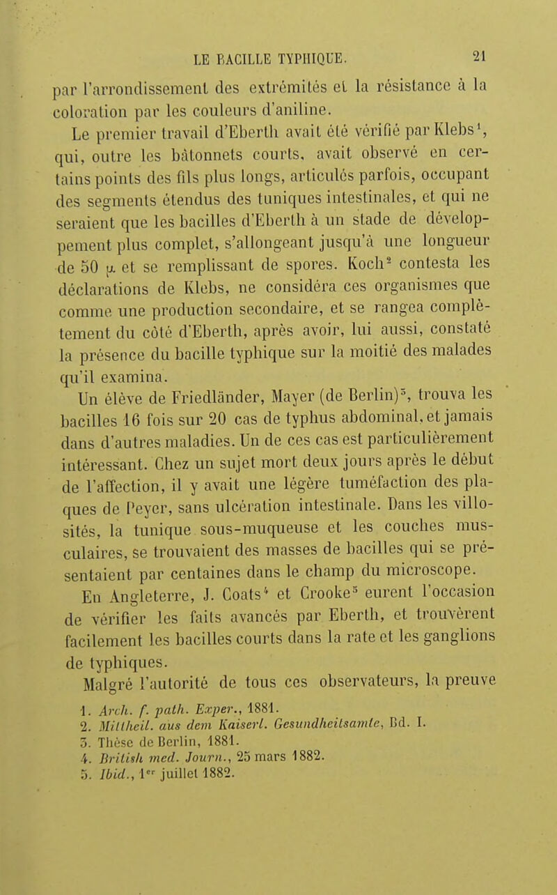 par l'arrondissement des extrémités et la résistance à la coloration par les couleurs d'aniline. Le premier travail d'Eberth avait été vérifié par Klebs', qui, outre les bâtonnets courts, avait observé en cer- tains points des fils plus longs, articulés parfois, occupant des segments étendus des tuniques intestinales, et qui ne seraient que les bacilles d'Eberth à un stade de dévelop- pement plus complet, s'allongeant jusqu'cà une longueur de 50 tx et se remplissant de spores. Koch'- contesta les déclarations de Klebs, ne considéra ces organismes que comme une production secondaire, et se rangea complè- tement du côté d'Eberth, après avoir, lui aussi, constaté la présence du bacille typhique sur la moitié des malades qu'il examina. Un élève de Friedlander, Mayer (de Berlin)^ trouva les bacilles 16 fois sur 20 cas de typhus abdominal, et jamais dans d'autres maladies. Un de ces cas est particulièrement intéressant. Chez un sujet mort deux jours après le début de l'affection, il y avait une légère tuméfaction des pla- ques de Peyer, sans ulcération intestinale. Dans les villo- sités, la tunique sous-muqueuse et les couches mus- culaires, se trouvaient des masses de bacilles qui se pré- sentaient par centaines dans le champ du microscope. En Angleterre, J. Coats* et Crooke^ eurent l'occasion de vérifier les faits avancés par Eberth, et trouvèrent facilement les bacilles courts dans la rate et les ganglions de typhiques. Malgré l'autorité de tous ces observateurs, la preuve •1. Arch. f. path. E.xpev., 1881. 2. Mitlheil. ans dem Kaiserl. Gesundheitsamie, Bd. I. 3. Thèse de Berlin, 1881. 4. Brilish med. Journ., 25 mars 1882. 5. Jbid., 1 juillet 1882.