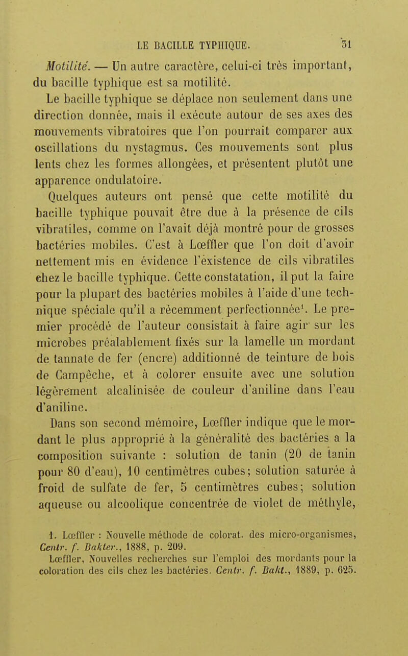 Motilité. — Un autre caraclôre, celui-ci très important, du bacille typhique est sa motilité. Le bacille typhique se déplace non seulement dans une direction donnée, mais il exécute autour de ses axes des mouvements vibratoii'es que l'on pourrait comparer aux oscillations du nystagmus. Ces mouvements sont plus lents chez les formes allongées, et présentent plutôt une apparence ondulatoire. Quelques auteurs ont pensé que cette motilité du bacille typhique pouvait être due à la présence de cils vibraliles, comme on l'avait déjà montré pour de grosses bactéries mobiles. C'est à Lœffler que l'on doit d'avoir nettement mis en évidence l'existence de cils vibratiles chez le bacille typhique. Cette constatation, il put la faire pour la plupart des bactéries mobiles à l'aide d'une tech- nique spéciale qu'il a récemment perfectionnée'. Le pre- mier procédé de l'auteur consistait à faire agir' sur les microbes préalablement fixés sur la lamelle un mordant de tannate de fer (encre) additionné de teinture de bois de Campeche, et à colorer ensuite avec une solution légèrement alcalinisée de couleur d'aniline dans l'eau d'aniline. Dans son second mémoire, Lœffler indique que le mor- dant le plus approprié à la généralité des bactéries a la composition suivante : solution de tanin (20 de tanin pour 80 d'eau), 10 centimètres cubes; solution saturée à froid de sulfate de fer, 5 centimètres cubes; solution aqueuse ou alcoolique concentrée de violet de mélhyle, i. Lœfller : Nouvelle métliode de colorât, des micro-organismes, CeiUr. f. DalUer., 1888, p. 209. Lœfder, Nouvelles reclierches sur l'emploi des mordants pour la coloration des cils chez les bactéries. Cenlr. f. Da/U., 1889, p. 025.