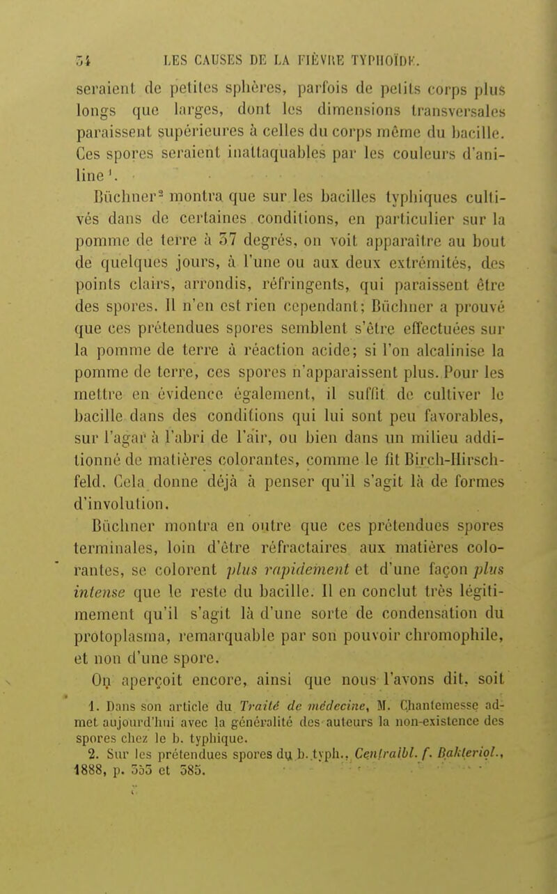 seraient de petites sphères, parfois de pelils corps plus longs que larges, dont les dimensions transversales paraissent supérieures à celles du corps même du bacille. Ces spores seraient inattaquables par les couleurs d'ani- line'. Bùchner^ montra que sur les bacilles typhiques culti- vés dans do certaines conditions, en particulier sur la pomme de terre à 57 degrés, on voit apparaître au bout de quelques jours, à l'une ou aux deux extrémités, des points clairs, arrondis, réfringents, qui paraissent être des spores. Il n'en est rien cependant; Biichner a prouvé que ces prétendues spores semblent s'être effectuées sur la pomme de terre à réaction acide; si l'on alcalinise la pomme de terre, ces spores n'apparaissent plus. Pour les mettre en évidence également, il suffit de cultiver le bacille dans des conditions qui lui sont peu favorables, sur l'agar à l'abri de l'air, ou bien dans un milieu addi- tionné de matières colorantes, comme le fit Birch-IIirsch- feld. Cela donne déjà à penser qu'il s'agit là de formes d'involution. Biichner montra en outre que ces prétendues spores terminales, loin d'être réfractaires aux matières colo- rantes, se colorent plus rapidement et d'une façon plus intense que le reste du bacille. 11 en conclut très légiti- mement qu'il s'agit là d'une sorte de condensation du protoplasraa, remarquable par son pouvoir chromophile, et non d'une spore. On aperçoit encore, ainsi que nous l'avons dit, soit 1. Dans son article du Traité de médecine, M. Chanlemessc ad- met aujourd'hui avec la généralité des auteurs la non-existence des spores chez le b. typhique. 2. Sur les prétendues spores du b.typh.. Cenlratbl. f. Balderiql., 1888, p. 555 et 585.