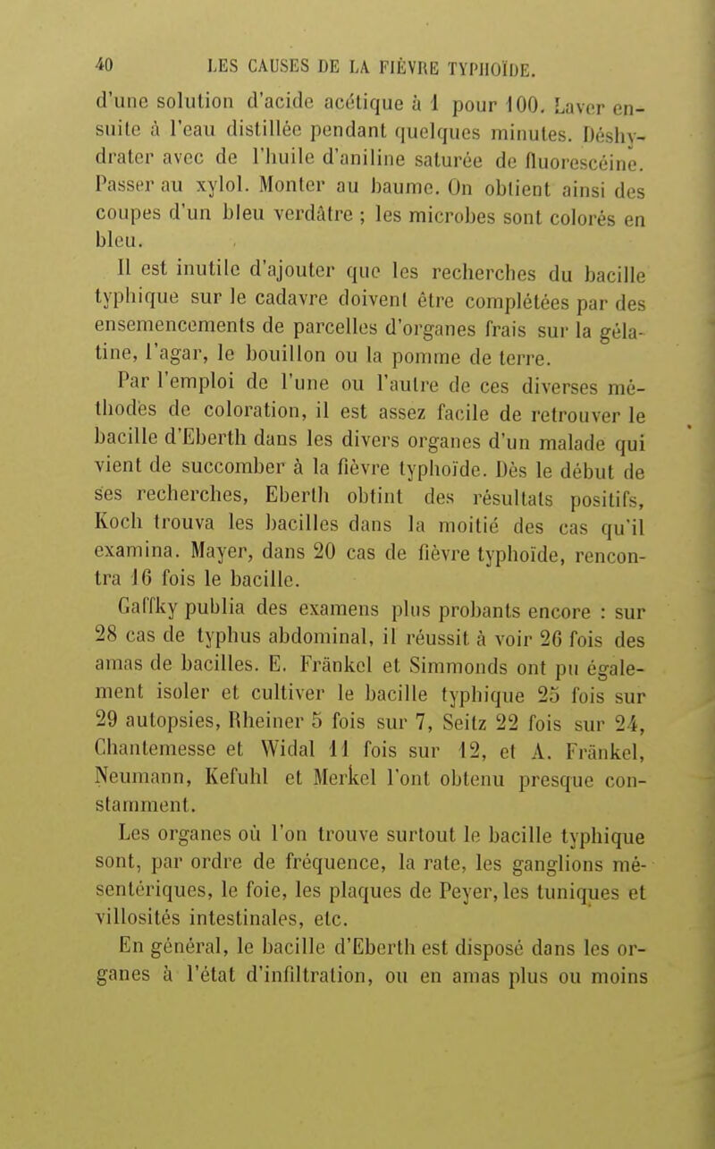 d'une solution d'acide acétique à 1 pour 100, Laver en- suite à l'eau distillée pendant quelques minutes. Déshy- drater avec de l'huile d'aniline saturée de fluorescéinë. Passer au xylol. Monter au baume. On obtient ainsi des coupes d'un bleu verdâtre ; les microbes sont colorés en bleu. Il est inutile d'ajouter que les recherches du bacille typhique sur le cadavre doivent être complétées par des ensemencements de parcelles d'organes frais sur la géla- tine, l'agar, le bouillon ou la pomme de terre. Par l'emploi de l'une ou l'autre de ces diverses mé- thodes de coloration, il est assez facile de retrouver le bacille d'Eberth dans les divers organes d'un malade qui vient de succomber à la fièvre typhoïde. Dès le début de ses recherches, Eberlh obtint des résultats positifs, Koch trouva les bacilles dans la moitié des cas qu'il examina. Mayer, dans 20 cas de fièvre typhoïde, rencon- tra 16 fois le bacille. Gaffky publia des examens plus probants encore : sur 28 cas de typhus abdominal, il réussit à voir 26 fois des amas de bacilles. E. Frànkel et Simmonds ont pu égale- ment isoler et cultiver le bacille typhique 25 fois sur 29 autopsies, Rheiner 5 fois sur 7, Seitz 22 fois sur 24, Chantemesse et Widal il fois sur d2, et A. Frankel, Neumann, Kefuhl et Merkel l'ont obtenu presque con- stamment. Les organes où l'on trouve surtout le bacille typhique sont, par ordre de fréquence, la rate, les ganglions mé- sentériques, le foie, les plaques de Peyer, les tuniques et villosités intestinales, etc. En général, le bacille d'Eberth est disposé dans les or- ganes à l'état d'infiltration, ou en amas plus ou moins