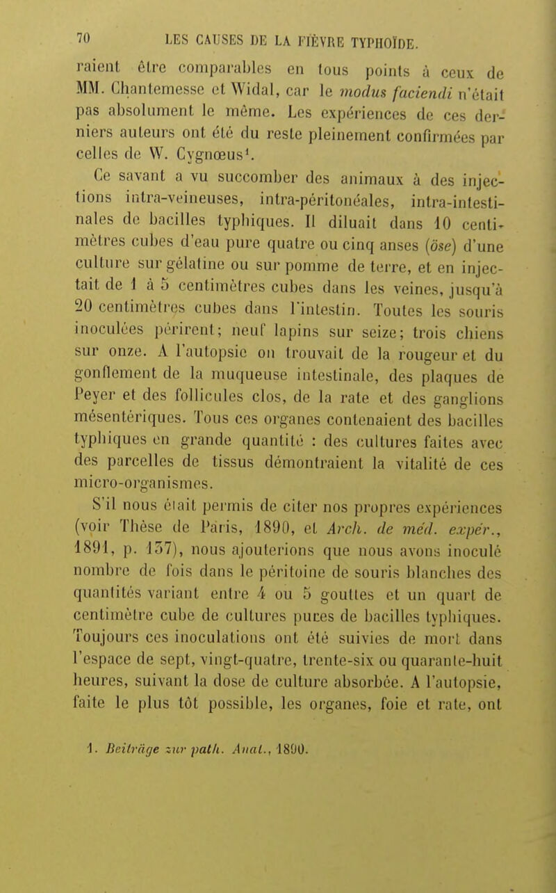 raient être comparables en tous points à ceux de MM. Chantemesse et Widal, car le modus faciendi n'était pas absolument le même. Les expériences de ces der- niers auteurs ont été du reste pleinement confirmées par celles de W. Cygnœus^ Ce savant a vu succomber des animaux à des injec- tions intra-veineuses, intra-péritonéales, inlra-intesti- nales de bacilles typbiques. Il diluait dans 10 cenli^ mètres cubes d'eau pure quatre ou cinq anses (ose) d'une culture sur gélatme ou sur pomme de terre, et en injec- tait de 1 à 5 centimètres cubes dans les veines, jusqu'à 20 centimètres cubes dans l'intestin. Toutes les souris inoculées périrent; neuf lapins sur seize; trois chiens sur onze. A l'autopsie on trouvait de la rougeur et du gonnement de la muqueuse intestinale, des plaques de Peyer et des follicules clos, de la rate et des ganglions mésentériques. Tous ces organes contenaient des bacilles typbiques en grande quantité : des cultures faites avec des parcelles de tissus démontraient la vitalité de ces m i c r 0 - 0 l'ga n i s m e s. S'il nous éiait permis de citer nos propres expériences (voir Thèse de Paris, 1890, et Arch. de méd. expér., 1891, p. 157), nous ajouterions que nous avons inoculé nombre de fois dans le péritoine de souris blanches des quanlités variant entre 4 ou 5 gouttes et un quart de centimètre cube de cultures puces de bacilles typbiques. Toujours ces inoculations ont été suivies de mort dans l'espace de sept, vingt-quatre, trente-six ou quaranle-huit heures, suivant la dose de culture absorbée. A l'autopsie, faite le plus tôt possible, les organes, foie et rate, ont •1. Beilràge iur patli. Anal., 1800.