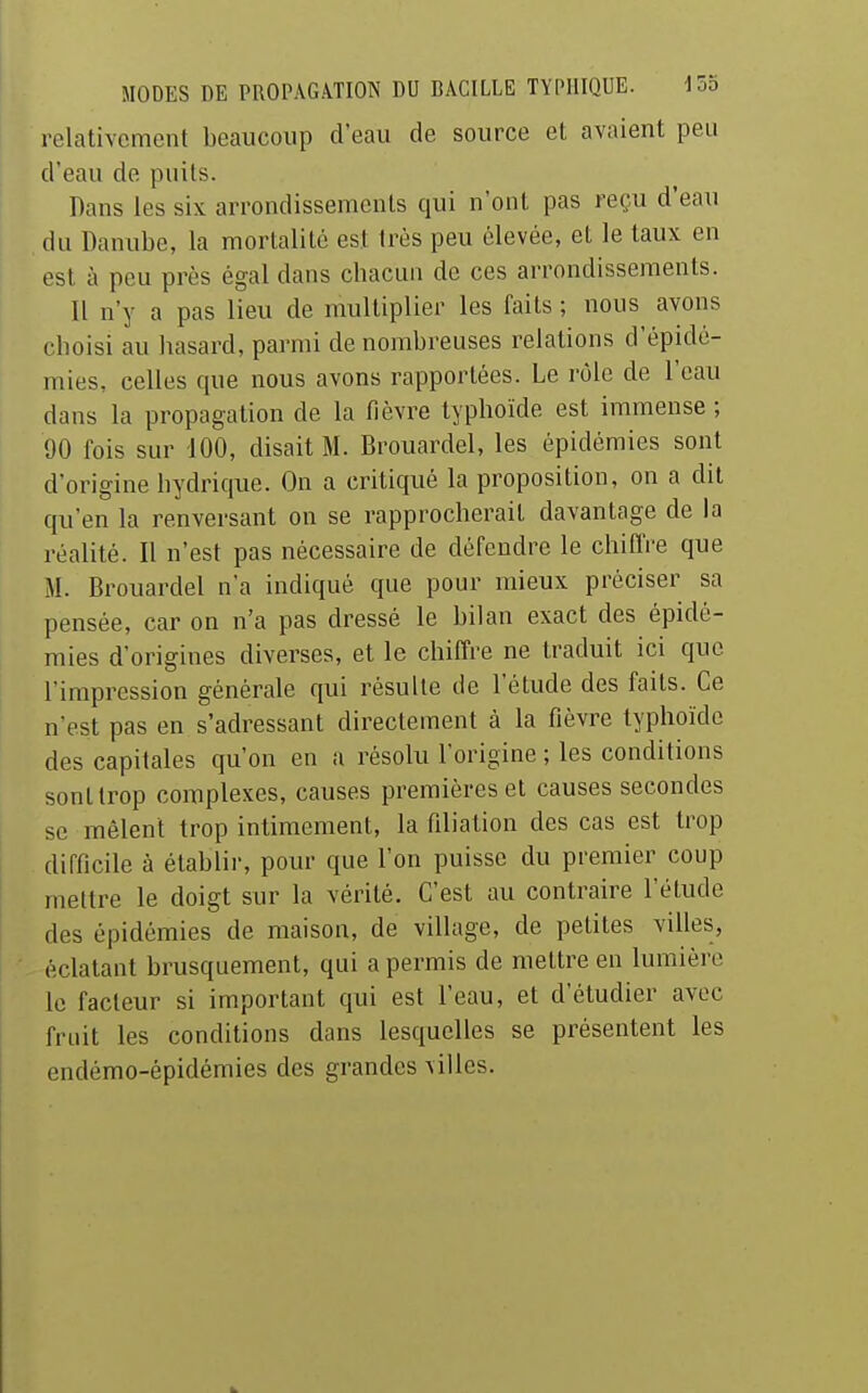 relativement beaucoup d'eau de source et avaient peu d'eau de puits. Dans les six arrondissements qui n'ont pas reçu d'eau du Danube, la mortalité est très peu élevée, et le taux en est à peu près égal dans chacun de ces arrondissements. Il n'y a pas lieu de multiplier les faits ; nous avons choisi au hasard, parmi de nombreuses relations d'épidé- mies, celles que nous avons rapportées. Le rôle de l'eau dans la propagation de la fièvre typhoïde est immense ; 90 fois sur 100, disait M. Brouardel, les épidémies sont d'origine hydrique. On a critiqué la proposition, on a dit qu'en la renversant on se rapprocherait davantage de la réalité. Il n'est pas nécessaire de défendre le chiffre que M. Brouardel n'a indiqué que pour mieux préciser sa pensée, car on n'a pas dressé le bilan exact des épidé- mies d'origines diverses, et le chiffre ne traduit ici que l'impression générale qui résulte de l'étude des faits. Ce n'est pas en s'adressant directement à la fièvre typhoïde des capitales qu'on en a résolu l'origine ; les conditions sont trop complexes, causes premières et causes secondes se mêlent trop intimement, la filiation des cas est trop difficile à établir, pour que l'on puisse du premier coup mettre le doigt sur la vérité. C'est au contraire l'étude des épidémies de maison, de village, de petites villes, éclatant brusquement, qui a permis de mettre en lumière le facteur si important qui est l'eau, et d'étudier avec fruit les conditions dans lesquelles se présentent les endémo-épidémies des grandes villes.